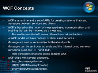 WCF is a runtime and a set of APIs for creating systems that send messages between services and clients.  WCF is based on the notion of message-based communication, and anything that can be modeled as a message.  This enables a unified API across different transport mechanisms.  In WCF model we have concept of clients and services.  Message are sent or received (or both) at endpoints.  Messages can be sent over intranets and the Internet using common transports, such as HTTP and TCP.  More transport mechanisms can be added to WCF.  WCF ships with several encoders.  Text  (TextMessageEncoder).  MTOM (MTOMMessageEncoder) Binary (BinaryMessageEncoder).  WCF Concepts 