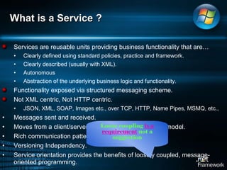 What is a Service ?  Services are reusable units providing business functionality that are… Clearly defined using standard policies, practice and framework.  Clearly described (usually with XML).  Autonomous Abstraction of the underlying business logic and functionality.  Functionality exposed via structured messaging scheme.  Not XML centric, Not HTTP centric.  JSON, XML, SOAP, Images etc., over TCP, HTTP, Name Pipes, MSMQ, etc.,  Messages sent and received.  Moves from a client/server model to a sender/receiver model.  Rich communication pattern Versioning Independency.  Service orientation provides the benefits of loosely coupled, message-oriented programming. Loose coupling  is a requirement  not a suggestion 
