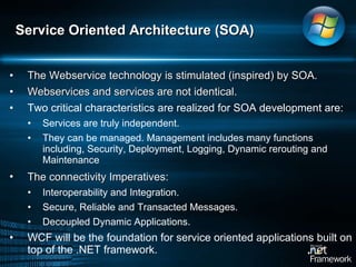 The Webservice technology is stimulated (inspired) by SOA. Webservices and services are not identical.  Two critical characteristics are realized for SOA development are:  Services are truly independent.  They can be managed. Management includes many functions including, Security, Deployment, Logging, Dynamic rerouting and Maintenance  The connectivity Imperatives:   Interoperability and Integration.  Secure, Reliable and Transacted Messages.  Decoupled Dynamic Applications.  WCF will be the foundation for service oriented applications built on top of the .NET framework.  Service Oriented Architecture (SOA) 