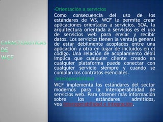 •Orientación a servicios
Como consecuencia del uso de los
estándares de WS, WCF le permite crear
aplicaciones orientadas a servicios. SOA, la
arquitectura orientada a servicios es el uso
de servicios web para enviar y recibir
datos. Los servicios tienen la ventaja general
de estar débilmente acoplados entre una
aplicación y otra en lugar de incluidos en el
código. Una relación de acoplamiento débil
implica que cualquier cliente creado en
cualquier plataforma puede conectar con
cualquier servicio siempre y cuando se
cumplan los contratos esenciales.
•Interoperabilidad
WCF implementa los estándares del sector
modernos para la interoperabilidad de
servicios web. Para obtener más información
sobre los estándares admitidos,
vea Interoperabilidad e integración.
 