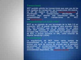 Transacciones
WCF también admite las transacciones que usan uno de los
tres modelos de transacción: las transacciones WS-Atomic,
las API del espacio de nombres System.Transactions y
Coordinador de transacciones distribuidas de
Microsoft. Para obtener más información sobre la
compatibilidad con transacciones en WCF,
vea Transacciones.
Compatibilidad con AJAX y REST
REST es un ejemplo de una tecnología de la Web 2.0 en
evolución. WCF se puede configurar para procesar datos
XML “sin formato” que no se ajustan en un sobre
SOAP. WCF también se puede extender para admitir
formatos XML concretos, como ATOM (un estándar popular
de RSS), e incluso formatos no XML, como notación de
objetos JavaScript (JSON).
Extensibilidad
La arquitectura de WCF tiene varios puntos de
extensibilidad. Si se necesita una función adicional,
existen una serie de puntos de entrada que le permiten
personalizar el comportamiento de un servicio. Para
obtener más información sobre los puntos de
extensibilidad disponibles, vea Extensión de WCF.
 
