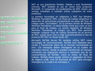 WCF es una plataforma flexible. Debido a esta flexibilidad
extrema, WCF también se usa en varios otros productos
Microsoft. Si comprende los fundamentos de WCF, tendrá una
ventaja inmediata si también utiliza cualquiera de estos
productos.
La primera tecnología en adaptarse a WCF fue Windows
Workflow Foundation (WF). Los flujos de trabajo simplifican el
desarrollo de aplicaciones encapsulando los pasos del flujo de
trabajo como “actividades”. En la primera versión de Windows
Workflow Foundation, un desarrollador tenía que crear un host
para el flujo de trabajo. La versión siguiente de Windows
Workflow Foundation se integró con WCF. Esto permitió
hospedar cualquier flujo de trabajo fácilmente en un servicio
de WCF; puede hacer esto si elige automáticamente el tipo de
proyecto WF/WCF en Visual Studio 201
Microsoft BizTalk Server R2 también utiliza WCF como
tecnología de comunicaciones. BizTalk está diseñado para
recibir y transformar datos de un formato normalizado en
otro. Los mensajes deben entregarse en su cuadro de
mensajes central, donde es posible transformar el mensaje
utilizando una asignación estricta o mediante una de las
características de BizTalk, como su motor de flujo de
trabajo. BizTalk ahora puede utilizar el adaptador de línea
de negocio (LOB, Line Of Business) de WCF para entregar
mensajes en el cuadro de mensajes.2.
 
