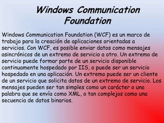 Windows Communication
Foundation
Windows Communication Foundation (WCF) es un marco de
trabajo para la creación de aplicaciones orientadas a
servicios. Con WCF, es posible enviar datos como mensajes
asincrónicos de un extremo de servicio a otro. Un extremo de
servicio puede formar parte de un servicio disponible
continuamente hospedado por IIS, o puede ser un servicio
hospedado en una aplicación. Un extremo puede ser un cliente
de un servicio que solicita datos de un extremo de servicio. Los
mensajes pueden ser tan simples como un carácter o una
palabra que se envía como XML, o tan complejos como una
secuencia de datos binarios.
 