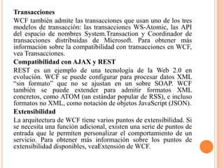 Transacciones
WCF también admite las transacciones que usan uno de los tres
modelos de transacción: las transacciones WS-Atomic, las API
del espacio de nombres System.Transaction y Coordinador de
transacciones distribuidas de Microsoft. Para obtener más
información sobre la compatibilidad con transacciones en WCF,
vea Transacciones.
Compatibilidad con AJAX y REST
REST es un ejemplo de una tecnología de la Web 2.0 en
evolución. WCF se puede configurar para procesar datos XML
“sin formato” que no se ajustan en un sobre SOAP. WCF
también se puede extender para admitir formatos XML
concretos, como ATOM (un estándar popular de RSS), e incluso
formatos no XML, como notación de objetos JavaScript (JSON).
Extensibilidad
La arquitectura de WCF tiene varios puntos de extensibilidad. Si
se necesita una función adicional, existen una serie de puntos de
entrada que le permiten personalizar el comportamiento de un
servicio. Para obtener más información sobre los puntos de
extensibilidad disponibles, veaExtensión de WCF.
 