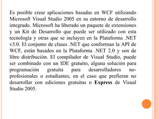 Es posible crear aplicaciones basadas en WCF utilizando
Microsoft Visual Studio 2005 en su entorno de desarrollo
integrado. Microsoft ha liberado un paquete de extensiones
y un Kit de Desarrollo que puede ser utilizado con esta
tecnología y otras que se incluyen en la Plataforma .NET
v3.0. El conjunto de clases .NET que conforman la API de
WCF, están basados en la Plataforma .NET 2.0 y son de
libre distribución. El compilador de Visual Studio, puede
ser combinado con un IDE gratuito, alguna solución para
programación gratuita para desarrolladores no-
profesionales o estudiantes, en el caso que prefieran no
desarrollar con ediciones gratuitas o Express de Visual
Studio 2005.
 