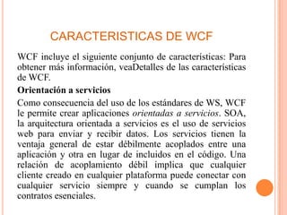 CARACTERISTICAS DE WCF
WCF incluye el siguiente conjunto de características: Para
obtener más información, veaDetalles de las características
de WCF.
Orientación a servicios
Como consecuencia del uso de los estándares de WS, WCF
le permite crear aplicaciones orientadas a servicios. SOA,
la arquitectura orientada a servicios es el uso de servicios
web para enviar y recibir datos. Los servicios tienen la
ventaja general de estar débilmente acoplados entre una
aplicación y otra en lugar de incluidos en el código. Una
relación de acoplamiento débil implica que cualquier
cliente creado en cualquier plataforma puede conectar con
cualquier servicio siempre y cuando se cumplan los
contratos esenciales.
 