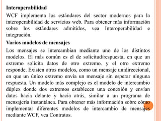 Interoperabilidad
WCF implementa los estándares del sector modernos para la
interoperabilidad de servicios web. Para obtener más información
sobre los estándares admitidos, vea Interoperabilidad e
integración.
Varios modelos de mensajes
Los mensajes se intercambian mediante uno de los distintos
modelos. El más común es el de solicitud/respuesta, en que un
extremo solicita datos de otro extremo. y el otro extremo
responde. Existen otros modelos, como un mensaje unidireccional,
en que un único extremo envía un mensaje sin esperar ninguna
respuesta. Un modelo más complejo es el modelo de intercambio
dúplex donde dos extremos establecen una conexión y envían
datos hacia delante y hacia atrás, similar a un programa de
mensajería instantánea. Para obtener más información sobre cómo
implementar diferentes modelos de intercambio de mensajes
mediante WCF, vea Contratos.
 