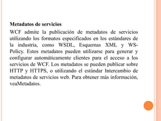 Metadatos de servicios
WCF admite la publicación de metadatos de servicios
utilizando los formatos especificados en los estándares de
la industria, como WSDL, Esquemas XML y WS-
Policy. Estos metadatos pueden utilizarse para generar y
configurar automáticamente clientes para el acceso a los
servicios de WCF. Los metadatos se pueden publicar sobre
HTTP y HTTPS, o utilizando el estándar Intercambio de
metadatos de servicios web. Para obtener más información,
veaMetadatos.
 