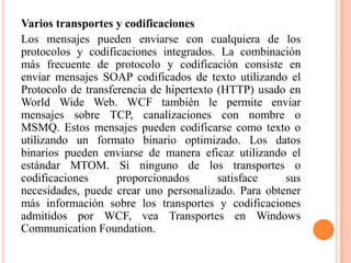 Varios transportes y codificaciones
Los mensajes pueden enviarse con cualquiera de los
protocolos y codificaciones integrados. La combinación
más frecuente de protocolo y codificación consiste en
enviar mensajes SOAP codificados de texto utilizando el
Protocolo de transferencia de hipertexto (HTTP) usado en
World Wide Web. WCF también le permite enviar
mensajes sobre TCP, canalizaciones con nombre o
MSMQ. Estos mensajes pueden codificarse como texto o
utilizando un formato binario optimizado. Los datos
binarios pueden enviarse de manera eficaz utilizando el
estándar MTOM. Si ninguno de los transportes o
codificaciones proporcionados satisface sus
necesidades, puede crear uno personalizado. Para obtener
más información sobre los transportes y codificaciones
admitidos por WCF, vea Transportes en Windows
Communication Foundation.
 