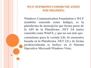 WCF (WINDOWS COMMUNICATION
FOUNDATION)
Windows Communication Foundation o WCF
(también conocido como Indigo), es la
plataforma de mensajería que forma parte de
la API de la Plataforma .NET 3.0 (antes
conocida como WinFX, y que no son más que
extensiones para la versión 2.0). Se encuentra
basada en la Plataforma .NET 2.0 y de forma
predeterminada se incluye en el Sistema
Operativo Microsoft Windows Vista.
 