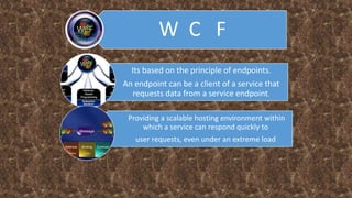 W C F
Its based on the principle of endpoints.
An endpoint can be a client of a service that
requests data from a service endpoint.
Providing a scalable hosting environment within
which a service can respond quickly to
user requests, even under an extreme load
 
