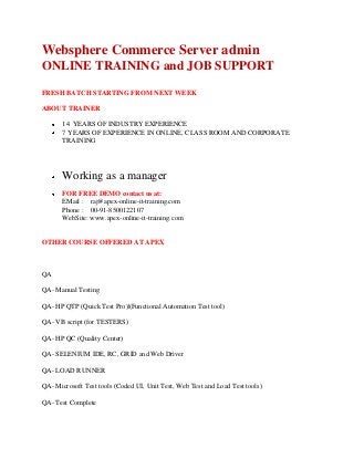 Websphere Commerce Server admin
ONLINE TRAINING and JOB SUPPORT
FRESH BATCH STARTING FROM NEXT WEEK
ABOUT TRAINER
14 YEARS OF INDUSTRY EXPERIENCE
7 YEARS OF EXPERIENCE IN ONLINE, CLASS ROOM AND CORPORATE
TRAINING

Working as a manager
FOR FREE DEMO contact us at:
EMail : raj@apex-online-it-training.com
Phone : 00-91-8500122107
WebSite: www.apex-online-it-training.com

OTHER COURSE OFFERED AT APEX

QA
QA- Manual Testing
QA- HP QTP (Quick Test Pro)|(Functional Automation Test tool)
QA- VB script (for TESTERS)
QA- HP QC (Quality Center)
QA- SELENIUM IDE, RC, GRID and Web Driver
QA- LOAD RUNNER
QA- Microsoft Test tools (Coded UI, Unit Test, Web Test and Load Test tools)
QA- Test Complete

 
