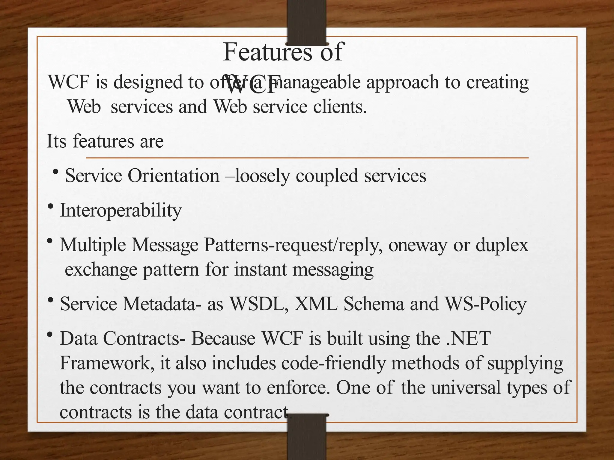 Features of
WCF
WCF is designed to offer a manageable approach to creating
Web services and Web service clients.
Its features are
• Service Orientation –loosely coupled services
• Interoperability
• Multiple Message Patterns-request/reply, oneway or duplex
exchange pattern for instant messaging
• Service Metadata- as WSDL, XML Schema and WS-Policy
• Data Contracts- Because WCF is built using the .NET
Framework, it also includes code-friendly methods of supplying
the contracts you want to enforce. One of the universal types of
contracts is the data contract.
 