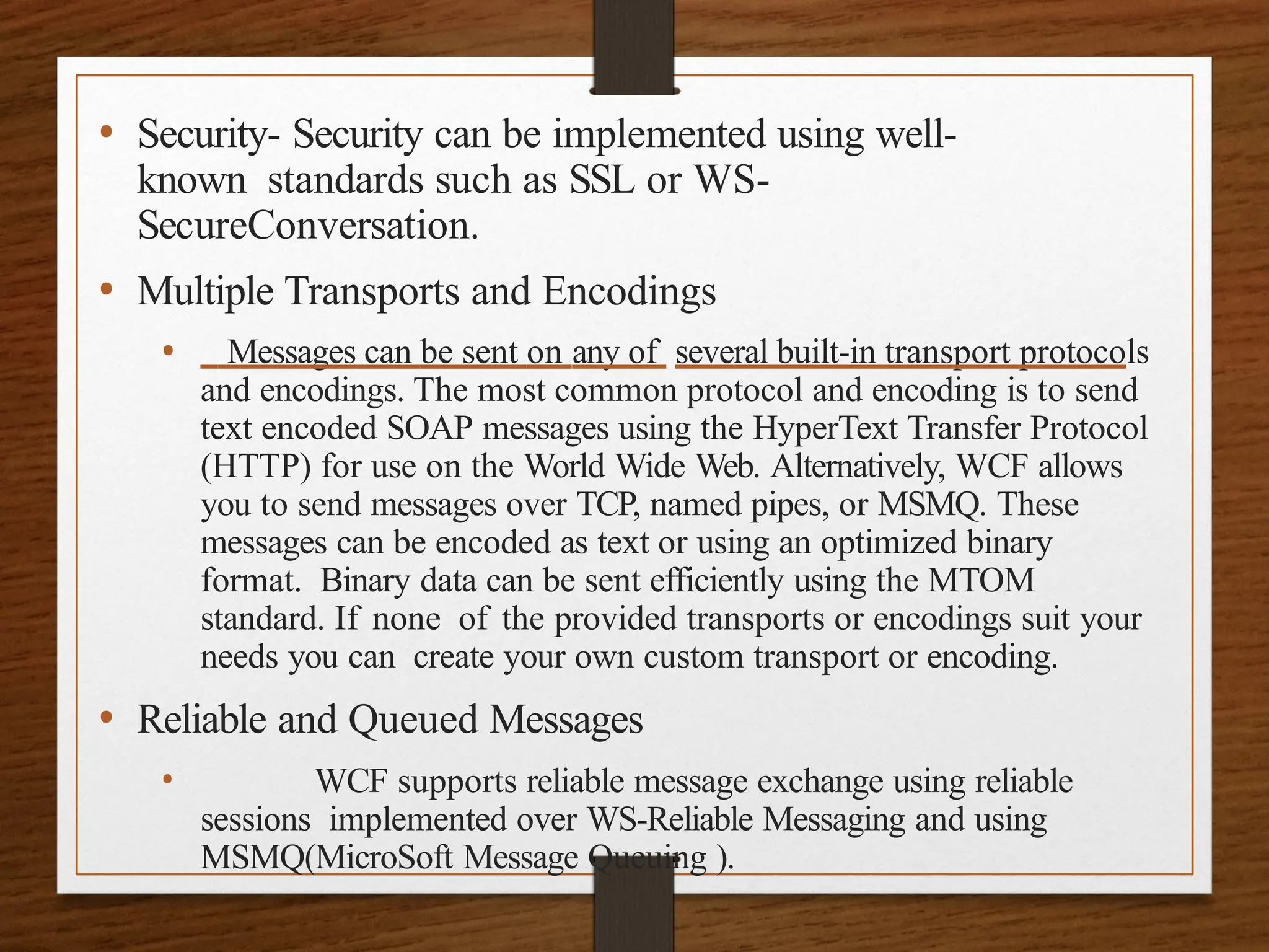 • Security- Security can be implemented using well-
known standards such as SSL or WS-
SecureConversation.
• Multiple Transports and Encodings
• Messages can be sent on any of several built-in transport protocols
and encodings. The most common protocol and encoding is to send
text encoded SOAP messages using the HyperText Transfer Protocol
(HTTP) for use on the World Wide Web. Alternatively, WCF allows
you to send messages over TCP, named pipes, or MSMQ. These
messages can be encoded as text or using an optimized binary
format. Binary data can be sent efficiently using the MTOM
standard. If none of the provided transports or encodings suit your
needs you can create your own custom transport or encoding.
• Reliable and Queued Messages
• WCF supports reliable message exchange using reliable
sessions implemented over WS-Reliable Messaging and using
MSMQ(MicroSoft Message Queuing ).
 