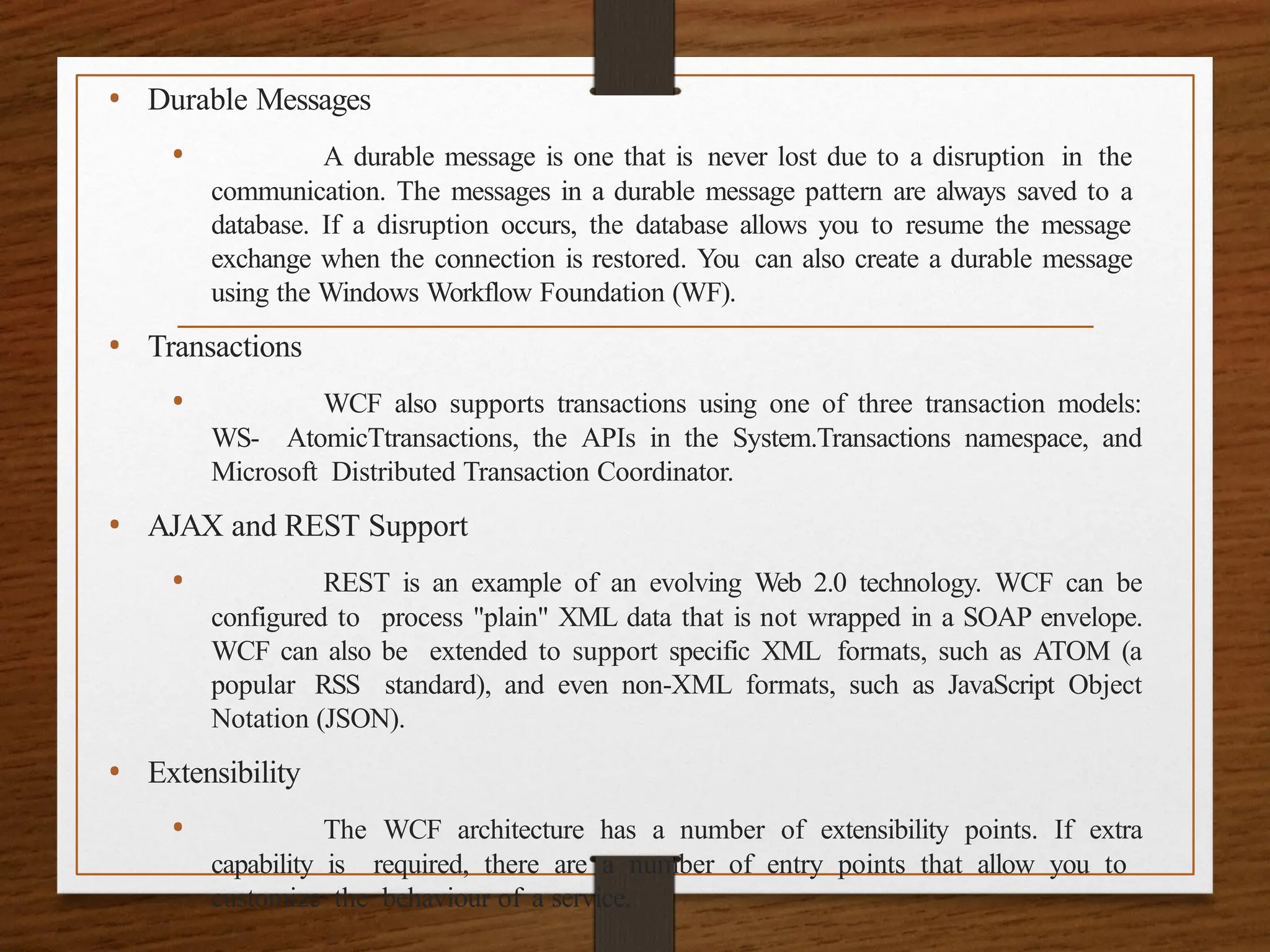 • Durable Messages
• A durable message is one that is never lost due to a disruption in the
communication. The messages in a durable message pattern are always saved to a
database. If a disruption occurs, the database allows you to resume the message
exchange when the connection is restored. You can also create a durable message
using the Windows Workflow Foundation (WF).
• Transactions
• WCF also supports transactions using one of three transaction models:
WS- AtomicTtransactions, the APIs in the System.Transactions namespace, and
Microsoft Distributed Transaction Coordinator.
• AJAX and REST Support
• REST is an example of an evolving Web 2.0 technology. WCF can be
configured to process "plain" XML data that is not wrapped in a SOAP envelope.
WCF can also be extended to support specific XML formats, such as ATOM (a
popular RSS standard), and even non-XML formats, such as JavaScript Object
Notation (JSON).
• Extensibility
• The WCF architecture has a number of extensibility points. If extra
capability is required, there are a number of entry points that allow you to
customize the behaviour of a service.
 