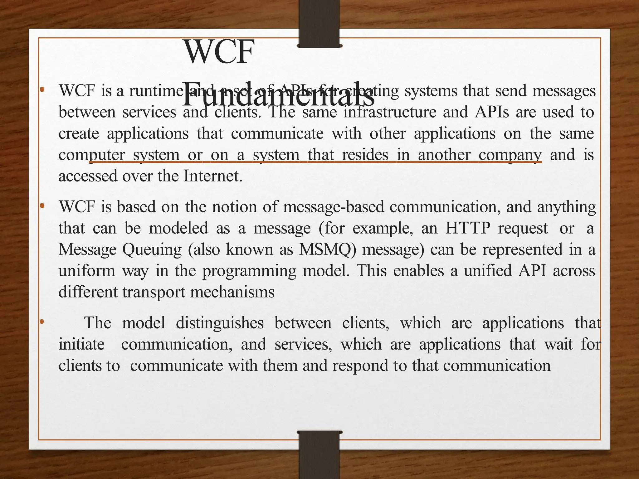 WCF
Fundamentals
• WCF is a runtime and a set of APIs for creating systems that send messages
between services and clients. The same infrastructure and APIs are used to
create applications that communicate with other applications on the same
computer system or on a system that resides in another company and is
accessed over the Internet.
• WCF is based on the notion of message-based communication, and anything
that can be modeled as a message (for example, an HTTP request or a
Message Queuing (also known as MSMQ) message) can be represented in a
uniform way in the programming model. This enables a unified API across
different transport mechanisms
• The model distinguishes between clients, which are applications that
initiate communication, and services, which are applications that wait for
clients to communicate with them and respond to that communication
 