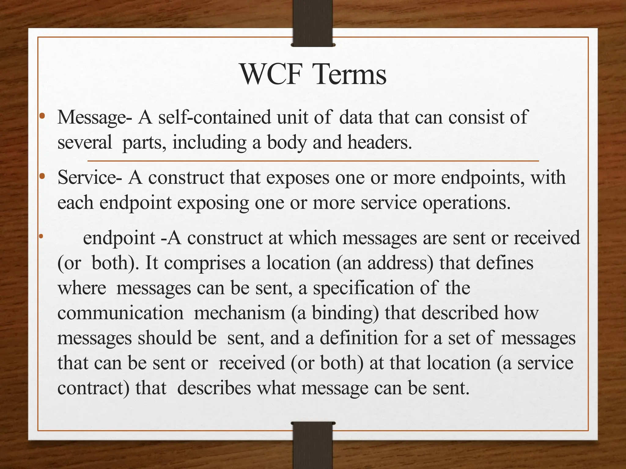 WCF Terms
• Message- A self-contained unit of data that can consist of
several parts, including a body and headers.
• Service- A construct that exposes one or more endpoints, with
each endpoint exposing one or more service operations.
• endpoint -A construct at which messages are sent or received
(or both). It comprises a location (an address) that defines
where messages can be sent, a specification of the
communication mechanism (a binding) that described how
messages should be sent, and a definition for a set of messages
that can be sent or received (or both) at that location (a service
contract) that describes what message can be sent.
 
