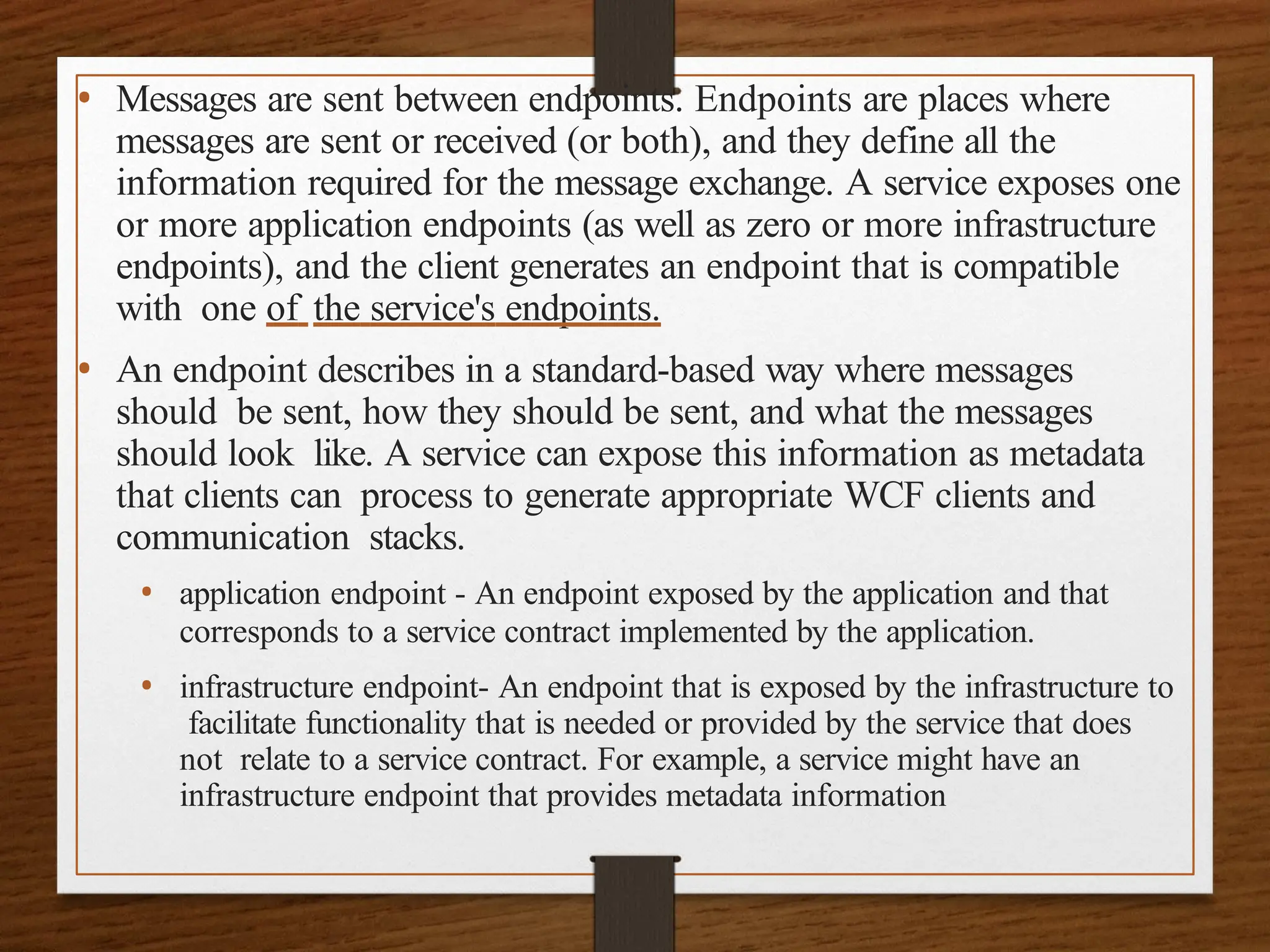 • Messages are sent between endpoints. Endpoints are places where
messages are sent or received (or both), and they define all the
information required for the message exchange. A service exposes one
or more application endpoints (as well as zero or more infrastructure
endpoints), and the client generates an endpoint that is compatible
with one of the service's endpoints.
• An endpoint describes in a standard-based way where messages
should be sent, how they should be sent, and what the messages
should look like. A service can expose this information as metadata
that clients can process to generate appropriate WCF clients and
communication stacks.
• application endpoint - An endpoint exposed by the application and that
corresponds to a service contract implemented by the application.
• infrastructure endpoint- An endpoint that is exposed by the infrastructure to
facilitate functionality that is needed or provided by the service that does
not relate to a service contract. For example, a service might have an
infrastructure endpoint that provides metadata information
 