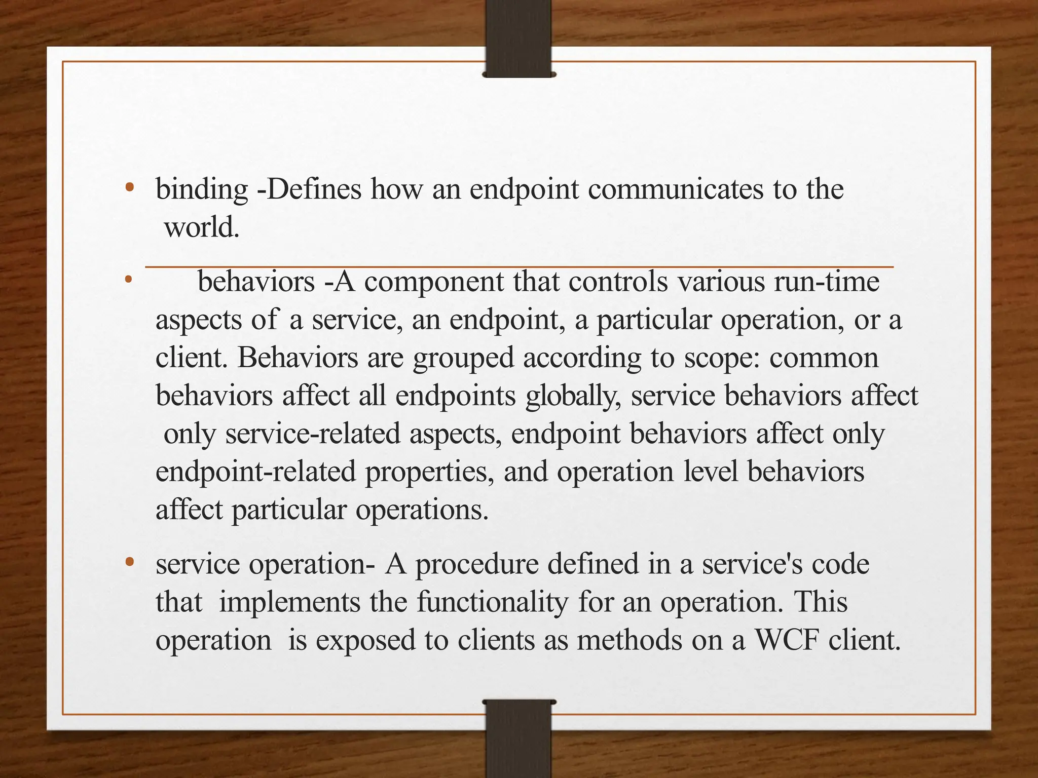 • binding -Defines how an endpoint communicates to the
world.
• behaviors -A component that controls various run-time
aspects of a service, an endpoint, a particular operation, or a
client. Behaviors are grouped according to scope: common
behaviors affect all endpoints globally, service behaviors affect
only service-related aspects, endpoint behaviors affect only
endpoint-related properties, and operation level behaviors
affect particular operations.
• service operation- A procedure defined in a service's code
that implements the functionality for an operation. This
operation is exposed to clients as methods on a WCF client.
 
