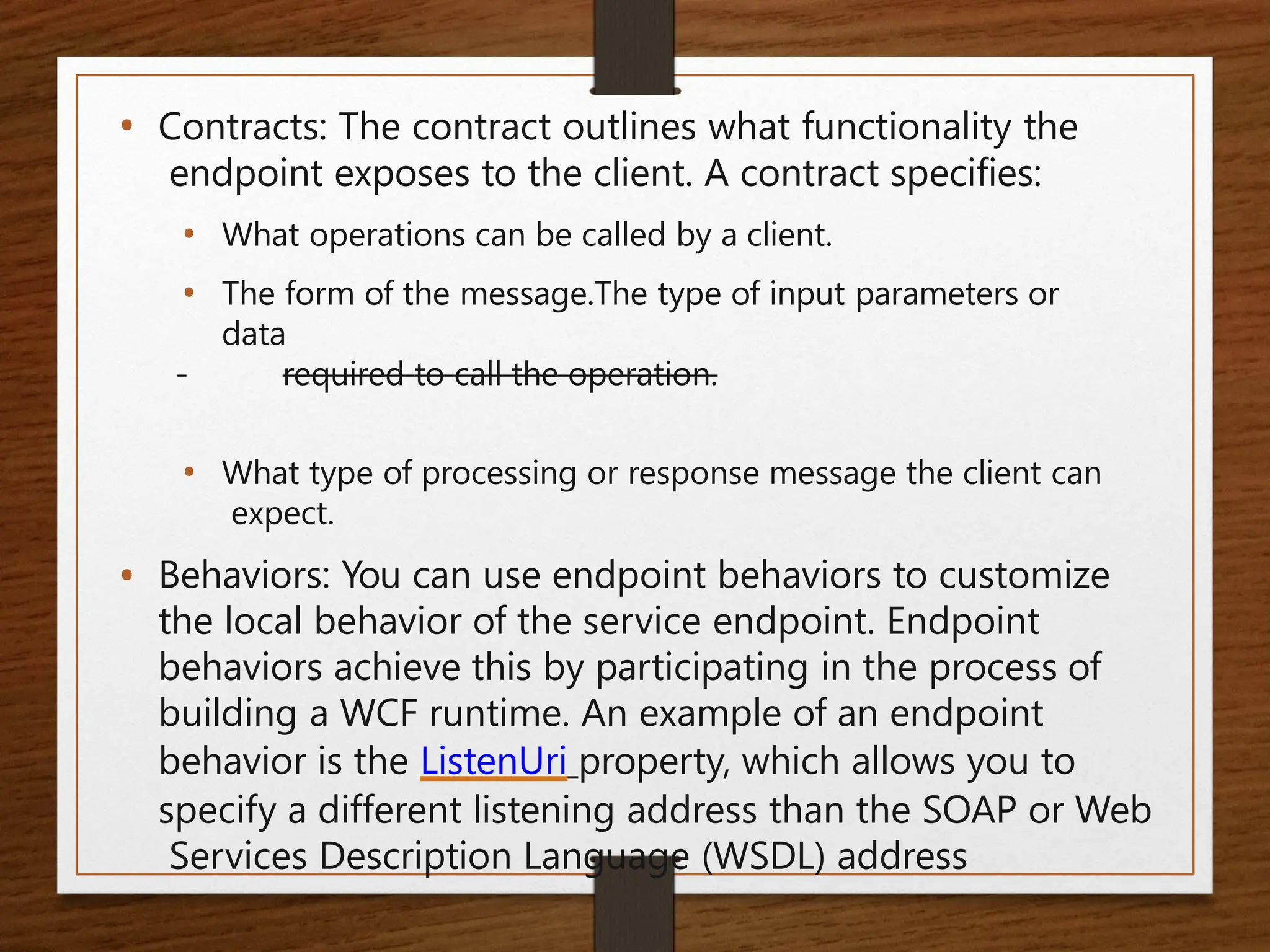 • Contracts: The contract outlines what functionality the
endpoint exposes to the client. A contract specifies:
• What operations can be called by a client.
• The form of the message.The type of input parameters or
data
required to call the operation.
• What type of processing or response message the client can
expect.
• Behaviors: You can use endpoint behaviors to customize
the local behavior of the service endpoint. Endpoint
behaviors achieve this by participating in the process of
building a WCF runtime. An example of an endpoint
behavior is the ListenUri property, which allows you to
specify a different listening address than the SOAP or Web
Services Description Language (WSDL) address
 