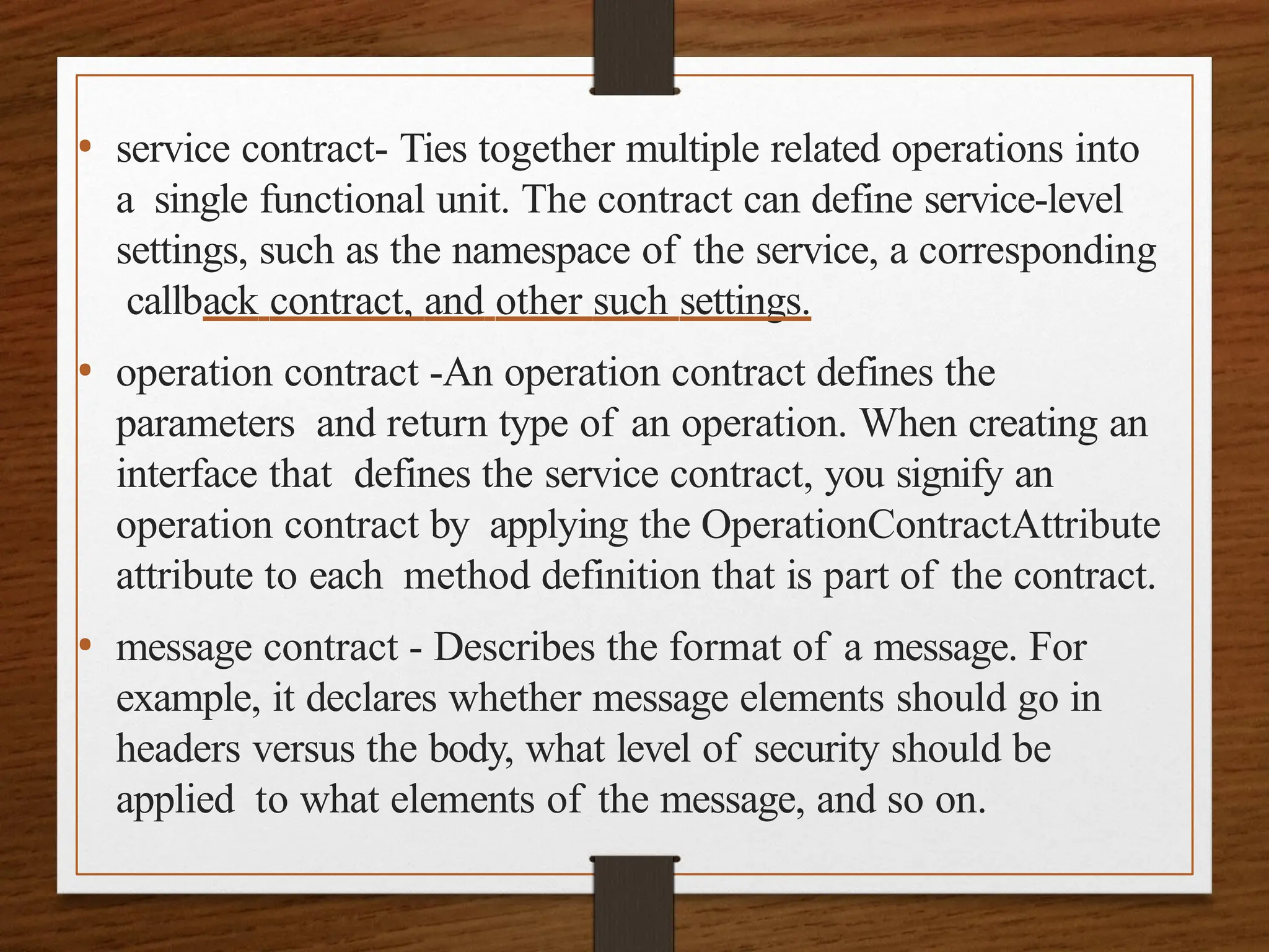 • service contract- Ties together multiple related operations into
a single functional unit. The contract can define service-level
settings, such as the namespace of the service, a corresponding
callback contract, and other such settings.
• operation contract -An operation contract defines the
parameters and return type of an operation. When creating an
interface that defines the service contract, you signify an
operation contract by applying the OperationContractAttribute
attribute to each method definition that is part of the contract.
• message contract - Describes the format of a message. For
example, it declares whether message elements should go in
headers versus the body, what level of security should be
applied to what elements of the message, and so on.
 