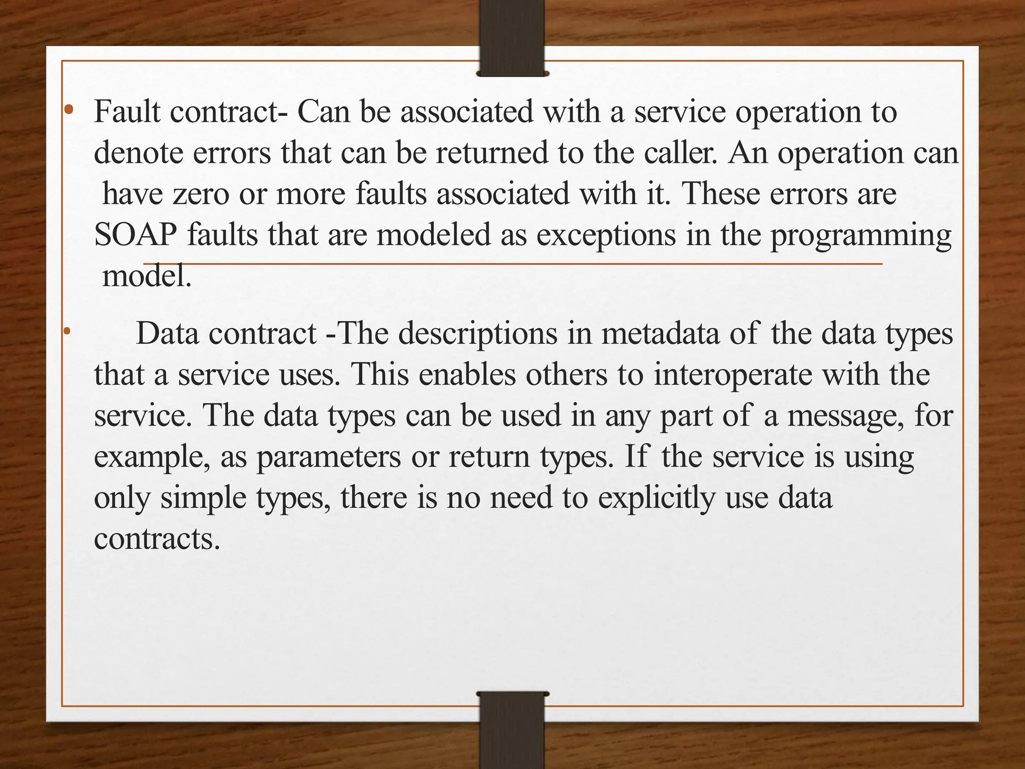 • Fault contract- Can be associated with a service operation to
denote errors that can be returned to the caller. An operation can
have zero or more faults associated with it. These errors are
SOAP faults that are modeled as exceptions in the programming
model.
• Data contract -The descriptions in metadata of the data types
that a service uses. This enables others to interoperate with the
service. The data types can be used in any part of a message, for
example, as parameters or return types. If the service is using
only simple types, there is no need to explicitly use data
contracts.
 