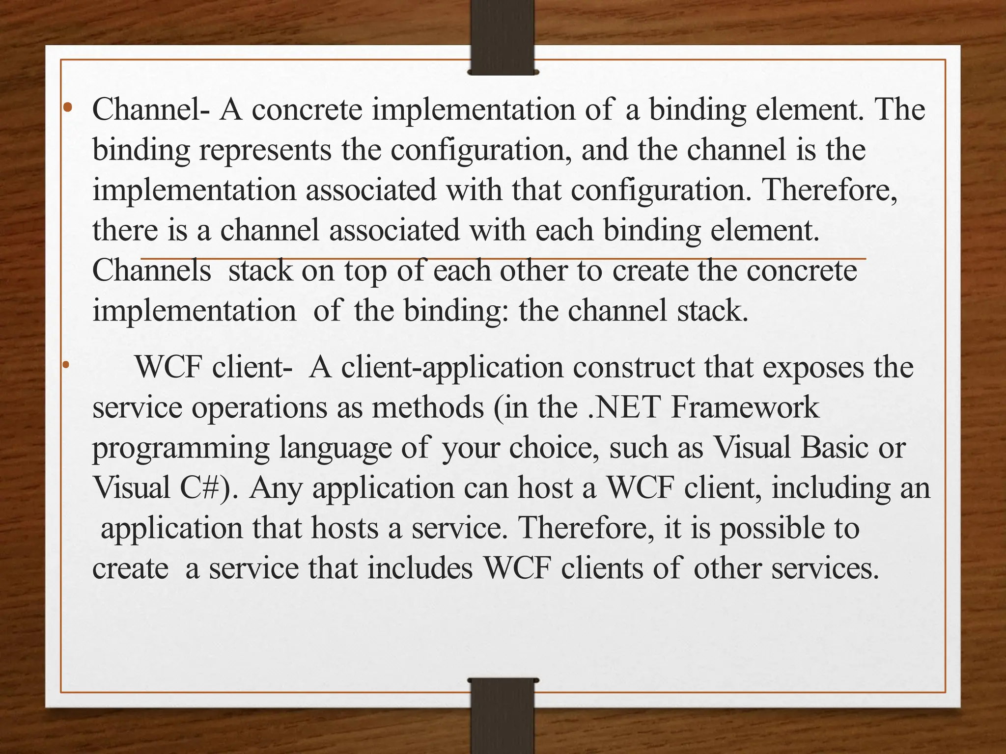 • Channel- A concrete implementation of a binding element. The
binding represents the configuration, and the channel is the
implementation associated with that configuration. Therefore,
there is a channel associated with each binding element.
Channels stack on top of each other to create the concrete
implementation of the binding: the channel stack.
• WCF client- A client-application construct that exposes the
service operations as methods (in the .NET Framework
programming language of your choice, such as Visual Basic or
Visual C#). Any application can host a WCF client, including an
application that hosts a service. Therefore, it is possible to
create a service that includes WCF clients of other services.
 