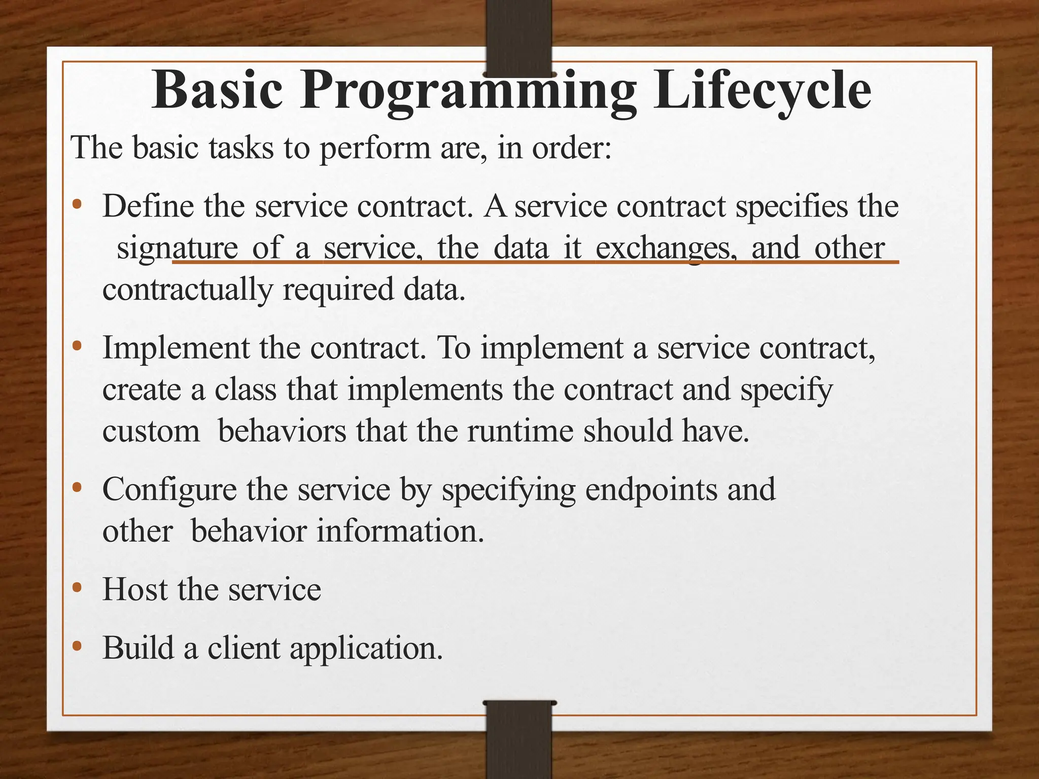 Basic Programming Lifecycle
The basic tasks to perform are, in order:
• Define the service contract. A service contract specifies the
signature of a service, the data it exchanges, and other
contractually required data.
• Implement the contract. To implement a service contract,
create a class that implements the contract and specify
custom behaviors that the runtime should have.
• Configure the service by specifying endpoints and
other behavior information.
• Host the service
• Build a client application.
 