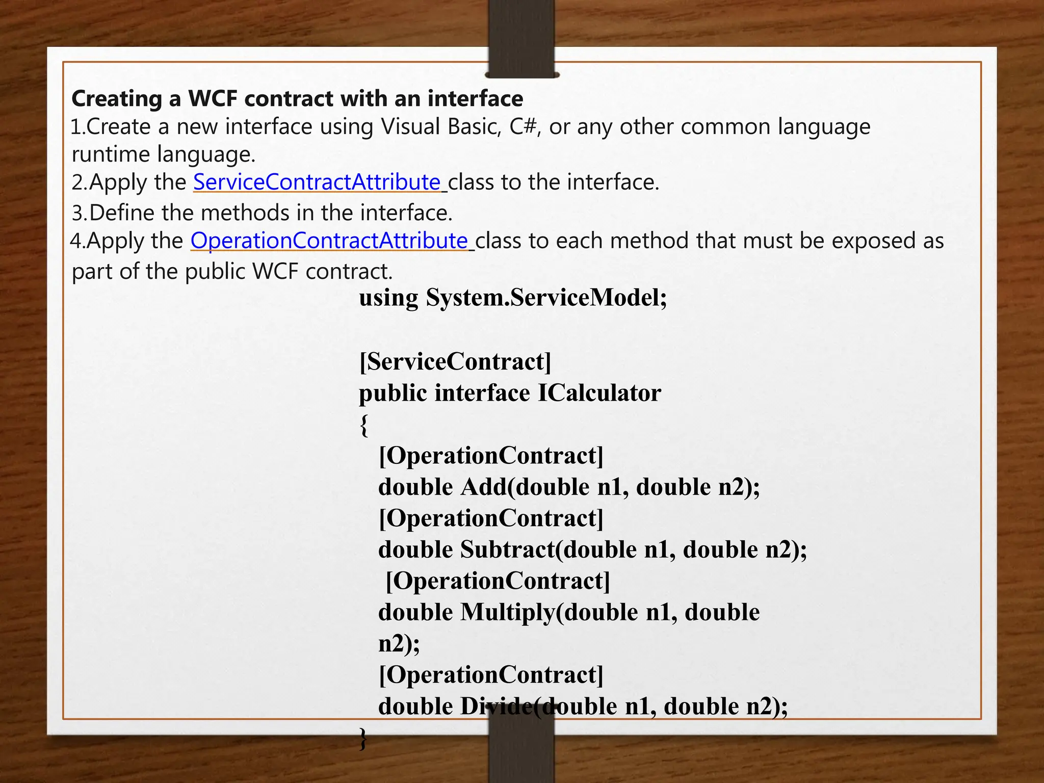 Creating a WCF contract with an interface
1.Create a new interface using Visual Basic, C#, or any other common language
runtime language.
2.Apply the ServiceContractAttribute class to the interface.
3.Define the methods in the interface.
4.Apply the OperationContractAttribute class to each method that must be exposed as
part of the public WCF contract.
using System.ServiceModel;
[ServiceContract]
public interface ICalculator
{
[OperationContract]
double Add(double n1, double n2);
[OperationContract]
double Subtract(double n1, double n2);
[OperationContract]
double Multiply(double n1, double
n2);
[OperationContract]
double Divide(double n1, double n2);
}
 