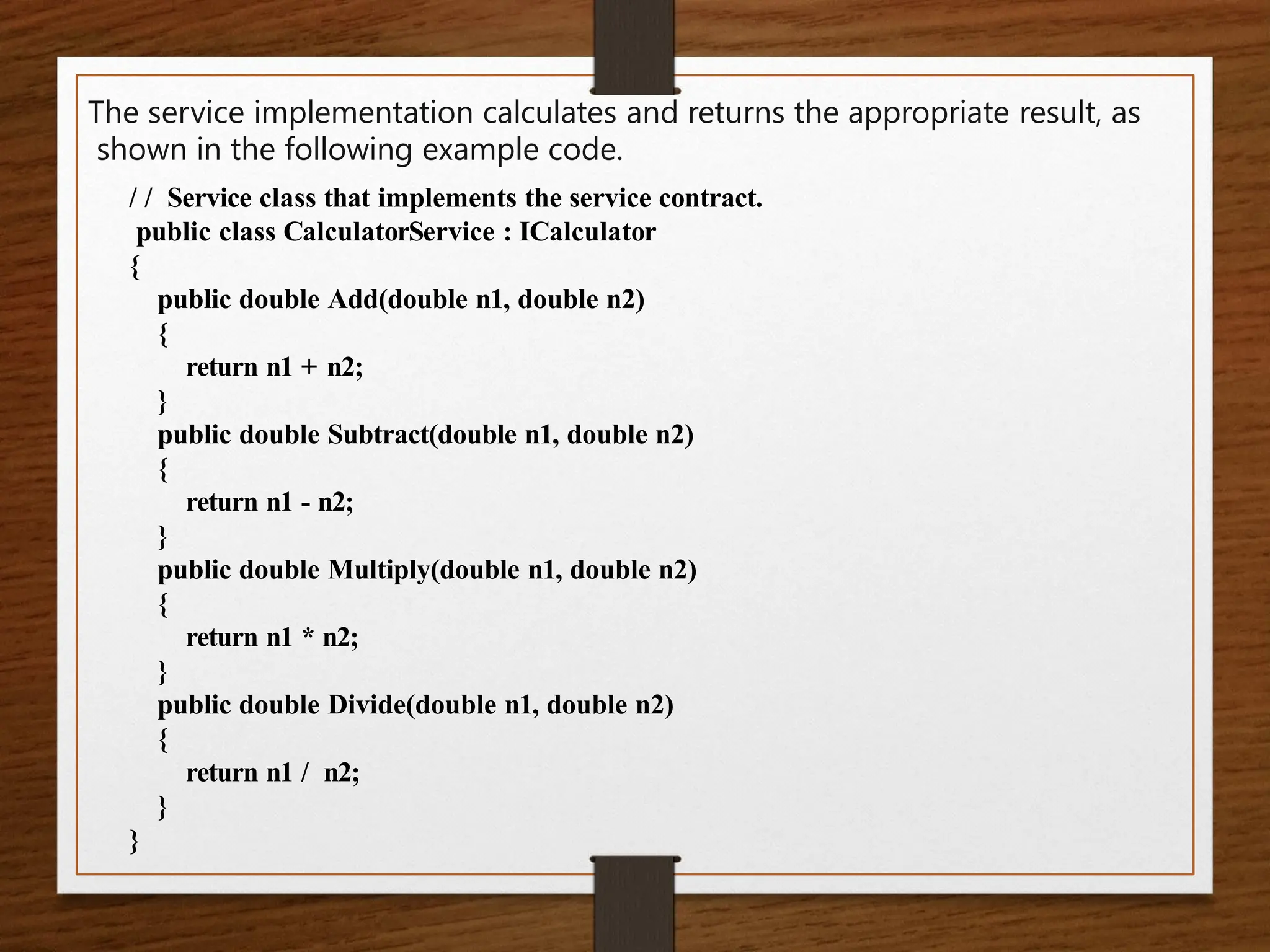 The service implementation calculates and returns the appropriate result, as
shown in the following example code.
/ / Service class that implements the service contract.
public class CalculatorService : ICalculator
{
public double Add(double n1, double n2)
{
return n1 + n2;
}
public double Subtract(double n1, double n2)
{
return n1 - n2;
}
public double Multiply(double n1, double n2)
{
return n1 * n2;
}
public double Divide(double n1, double n2)
{
return n1 / n2;
}
}
 