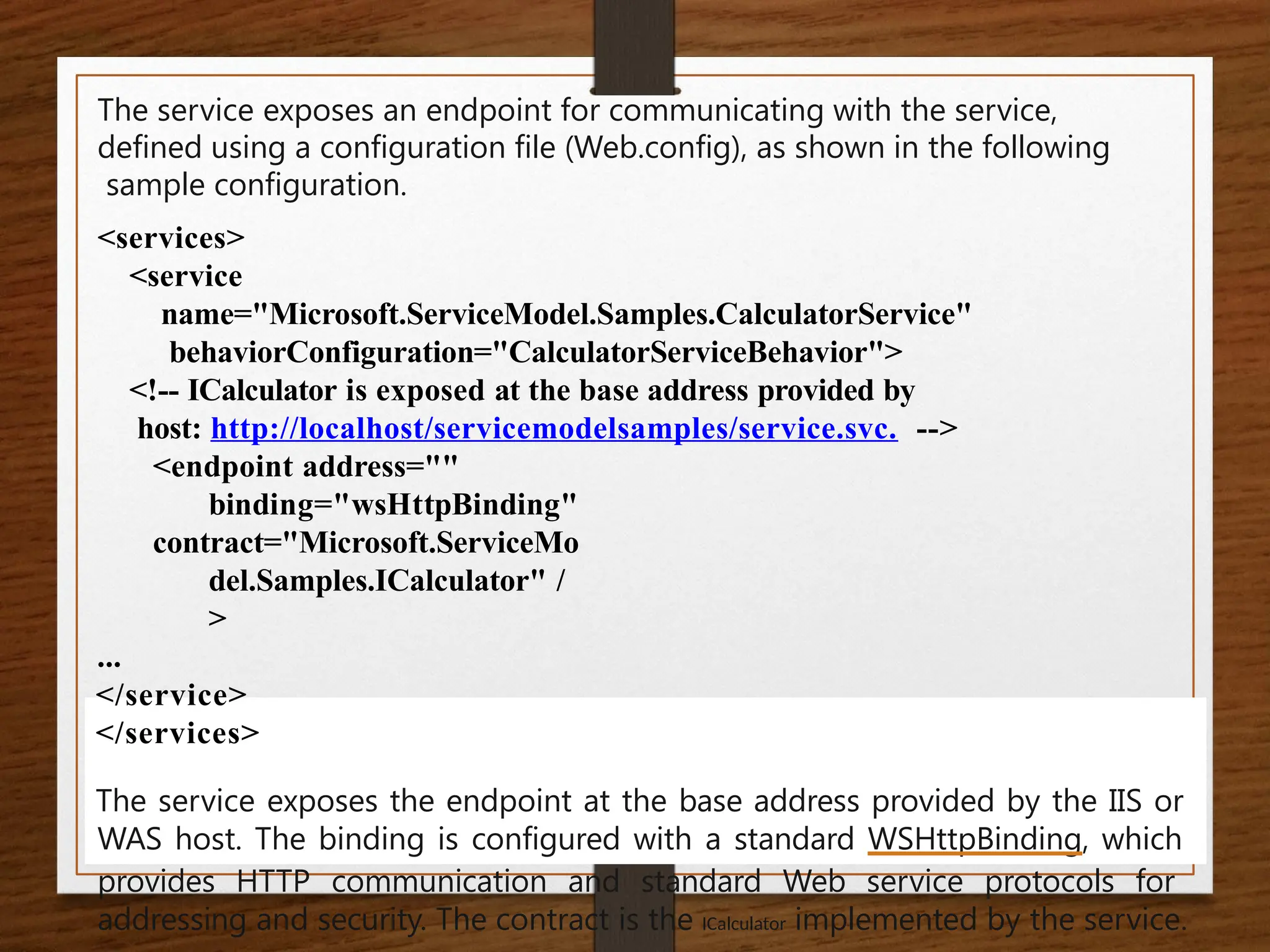 The service exposes an endpoint for communicating with the service,
defined using a configuration file (Web.config), as shown in the following
sample configuration.
<services>
<service
name="Microsoft.ServiceModel.Samples.CalculatorService"
behaviorConfiguration="CalculatorServiceBehavior">
<!-- ICalculator is exposed at the base address provided by
host: http://localhost/servicemodelsamples/service.svc. -->
<endpoint address=""
binding="wsHttpBinding"
contract="Microsoft.ServiceMo
del.Samples.ICalculator" /
>
...
</service>
</services>
The service exposes the endpoint at the base address provided by the IIS or
WAS host. The binding is configured with a standard WSHttpBinding, which
provides HTTP communication and standard Web service protocols for
addressing and security. The contract is the ICalculator implemented by the service.
 