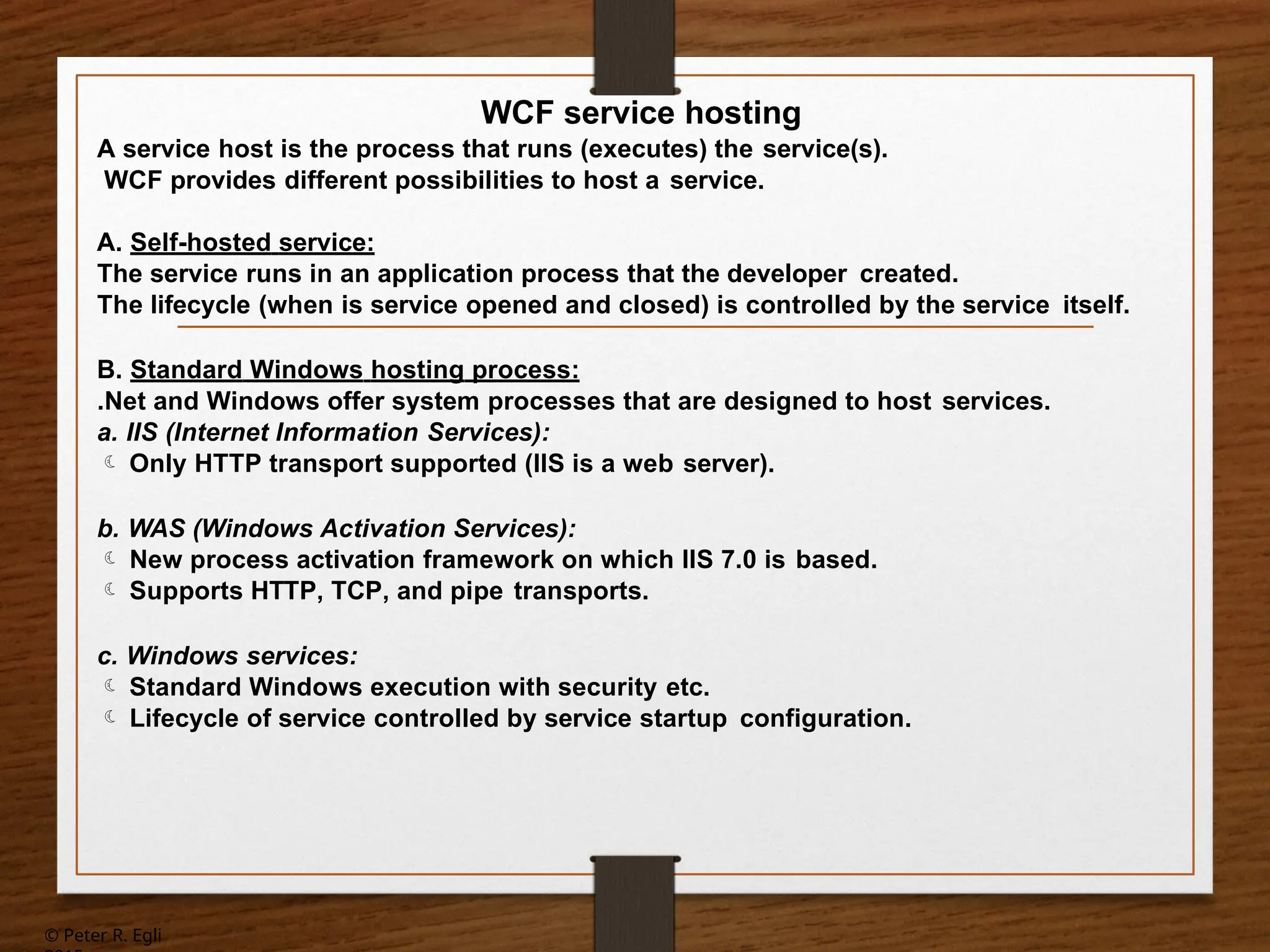 © Peter R. Egli
WCF service hosting
A service host is the process that runs (executes) the service(s).
WCF provides different possibilities to host a service.
A. Self-hosted service:
The service runs in an application process that the developer created.
The lifecycle (when is service opened and closed) is controlled by the service itself.
B. Standard Windows hosting process:
.Net and Windows offer system processes that are designed to host services.
a. IIS (Internet Information Services):
 Only HTTP transport supported (IIS is a web server).
b. WAS (Windows Activation Services):
 New process activation framework on which IIS 7.0 is based.
 Supports HTTP, TCP, and pipe transports.
c. Windows services:
 Standard Windows execution with security etc.
 Lifecycle of service controlled by service startup configuration.
 