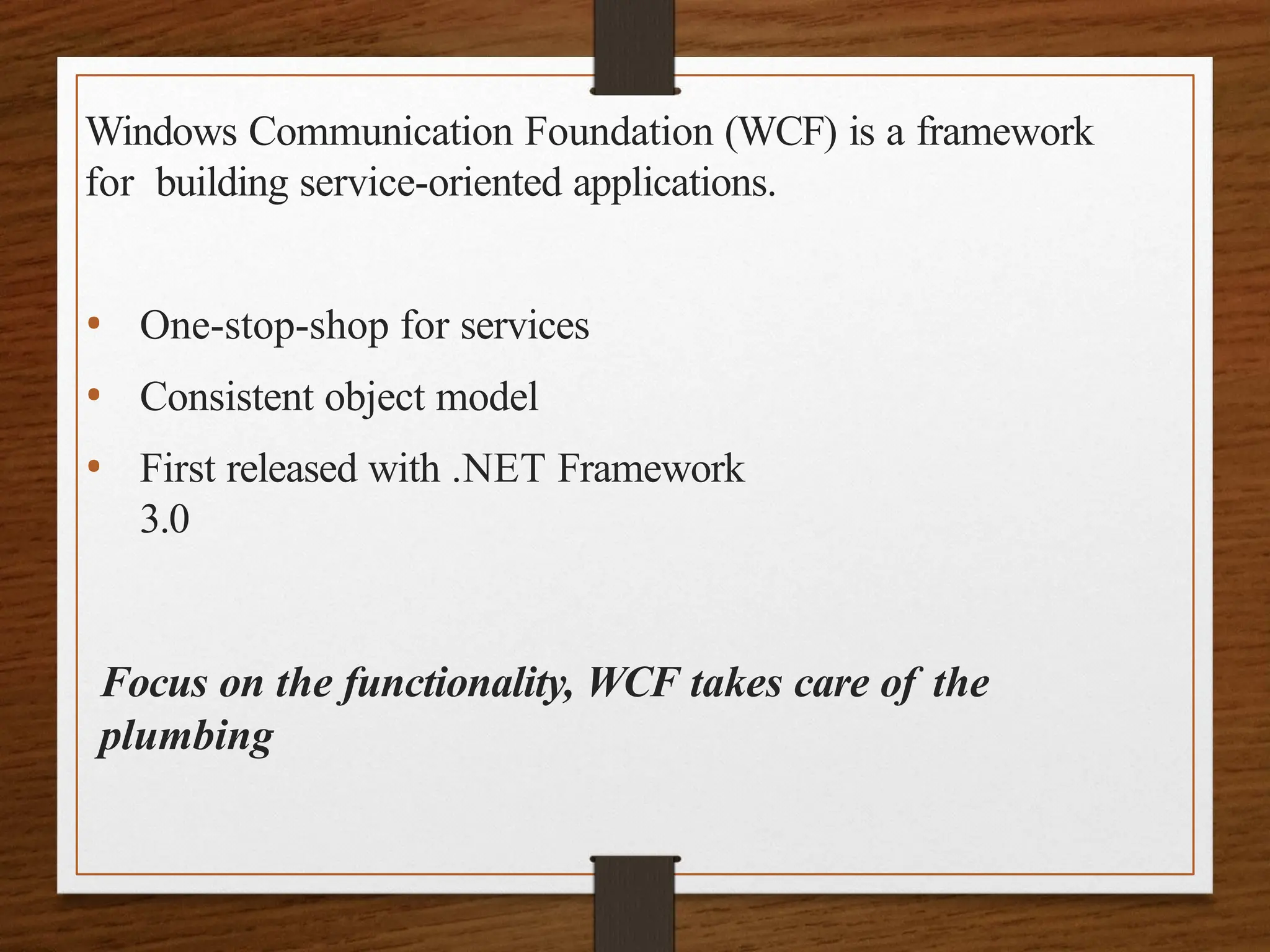 Windows Communication Foundation (WCF) is a framework
for building service-oriented applications.
• One-stop-shop for services
• Consistent object model
• First released with .NET Framework
3.0
Focus on the functionality, WCF takes care of the
plumbing
 