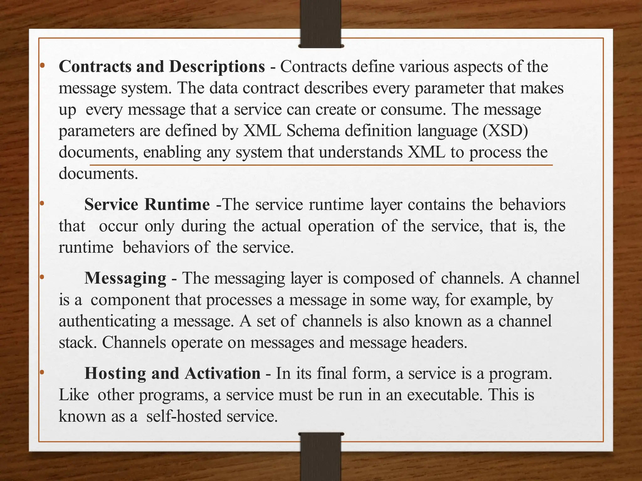 • Contracts and Descriptions - Contracts define various aspects of the
message system. The data contract describes every parameter that makes
up every message that a service can create or consume. The message
parameters are defined by XML Schema definition language (XSD)
documents, enabling any system that understands XML to process the
documents.
• Service Runtime -The service runtime layer contains the behaviors
that occur only during the actual operation of the service, that is, the
runtime behaviors of the service.
• Messaging - The messaging layer is composed of channels. A channel
is a component that processes a message in some way, for example, by
authenticating a message. A set of channels is also known as a channel
stack. Channels operate on messages and message headers.
• Hosting and Activation - In its final form, a service is a program.
Like other programs, a service must be run in an executable. This is
known as a self-hosted service.
 