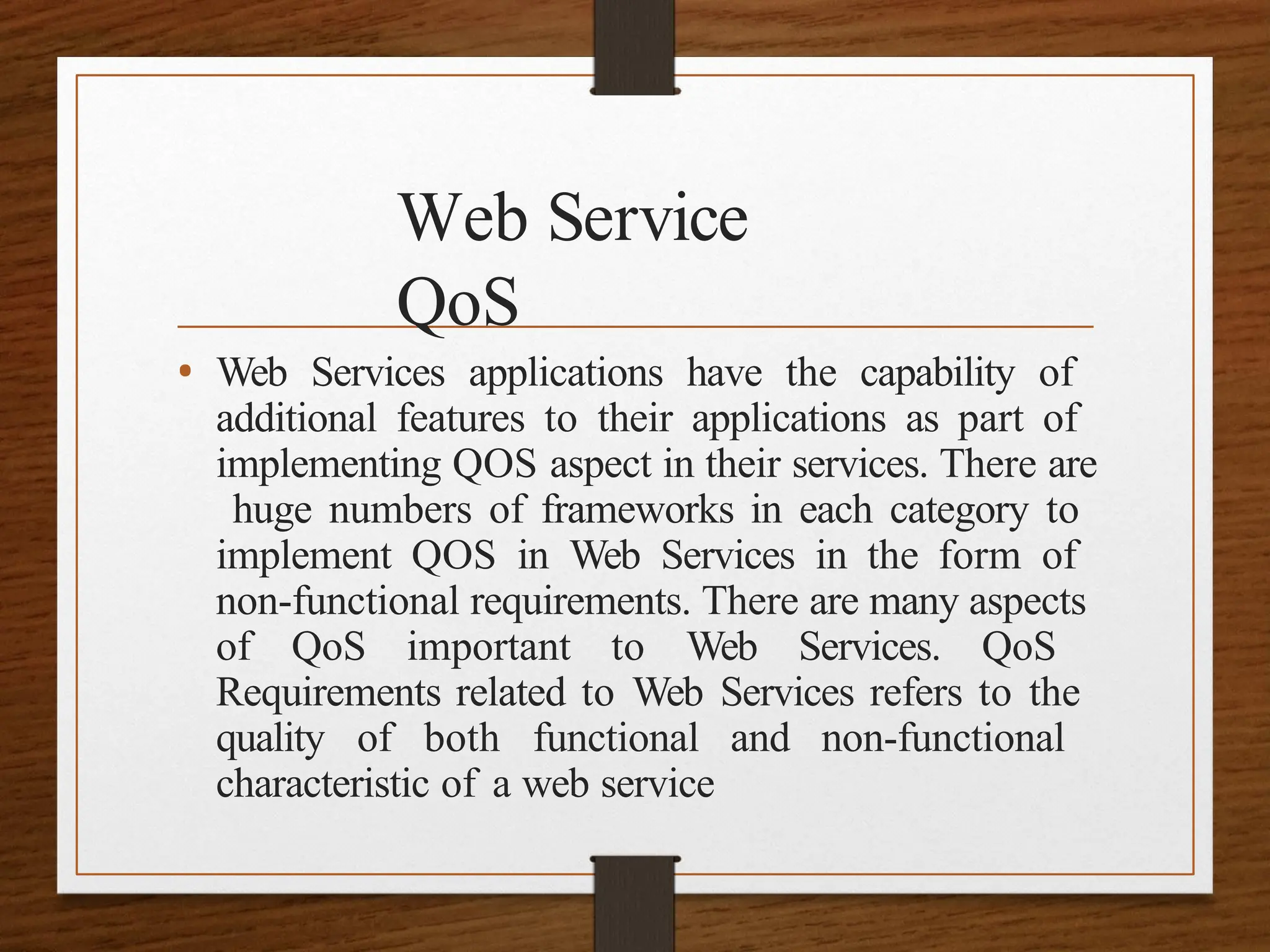 Web Service
QoS
• Web Services applications have the capability of
additional features to their applications as part of
implementing QOS aspect in their services. There are
huge numbers of frameworks in each category to
implement QOS in Web Services in the form of
non-functional requirements. There are many aspects
of QoS important to Web Services. QoS
Requirements related to Web Services refers to the
quality of both functional and non-functional
characteristic of a web service
 