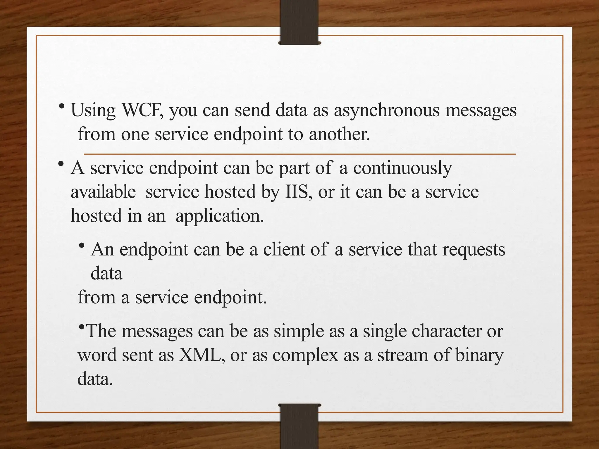 • Using WCF, you can send data as asynchronous messages
from one service endpoint to another.
• A service endpoint can be part of a continuously
available service hosted by IIS, or it can be a service
hosted in an application.
• An endpoint can be a client of a service that requests
data
from a service endpoint.
•The messages can be as simple as a single character or
word sent as XML, or as complex as a stream of binary
data.
 