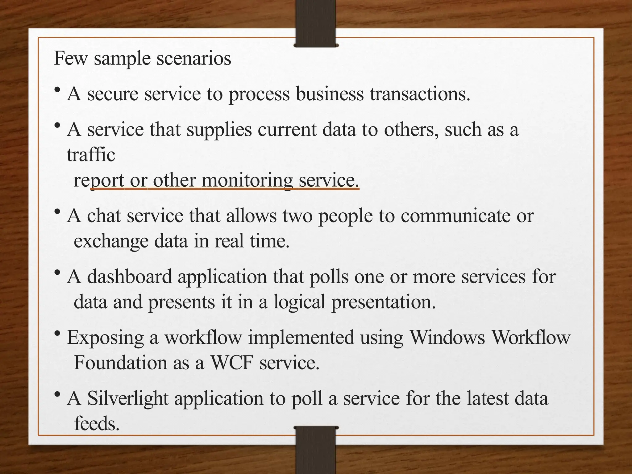 Few sample scenarios
• A secure service to process business transactions.
• A service that supplies current data to others, such as a
traffic
report or other monitoring service.
• A chat service that allows two people to communicate or
exchange data in real time.
• A dashboard application that polls one or more services for
data and presents it in a logical presentation.
• Exposing a workflow implemented using Windows Workflow
Foundation as a WCF service.
• A Silverlight application to poll a service for the latest data
feeds.
 