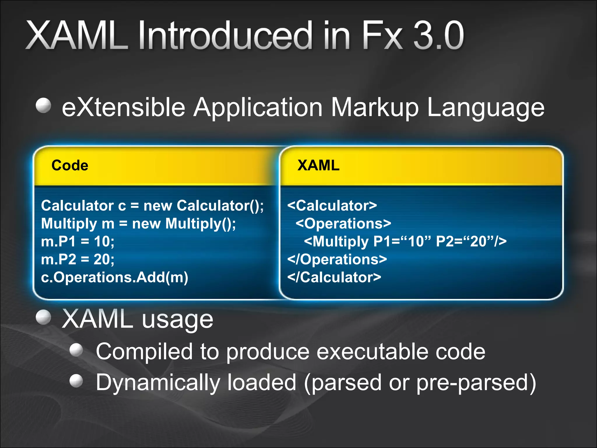 eXtensible Application Markup Language XAML usage Compiled to produce executable code Dynamically loaded (parsed or pre-parsed) Calculator c = new Calculator(); Multiply m = new Multiply(); m.P1 = 10; m.P2 = 20; c.Operations.Add(m) Code <Calculator> <Operations> <Multiply P1=“10” P2=“20”/> </Operations> </Calculator> XAML 