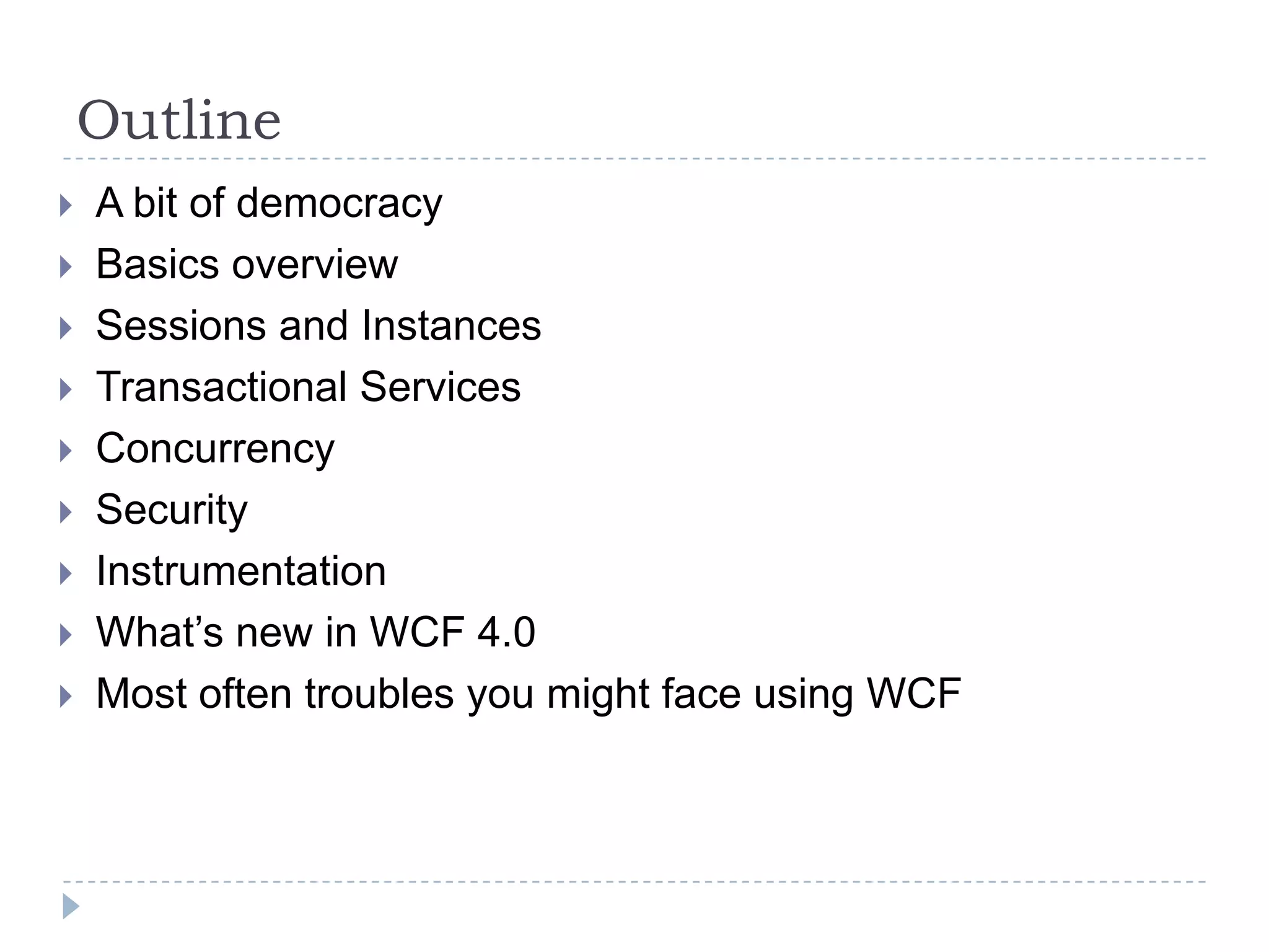 OutlineA bit of democracyBasics overviewSessions and InstancesTransactional ServicesConcurrencySecurityInstrumentationWhat’s new in WCF 4.0Most often troubles you might face using WCF