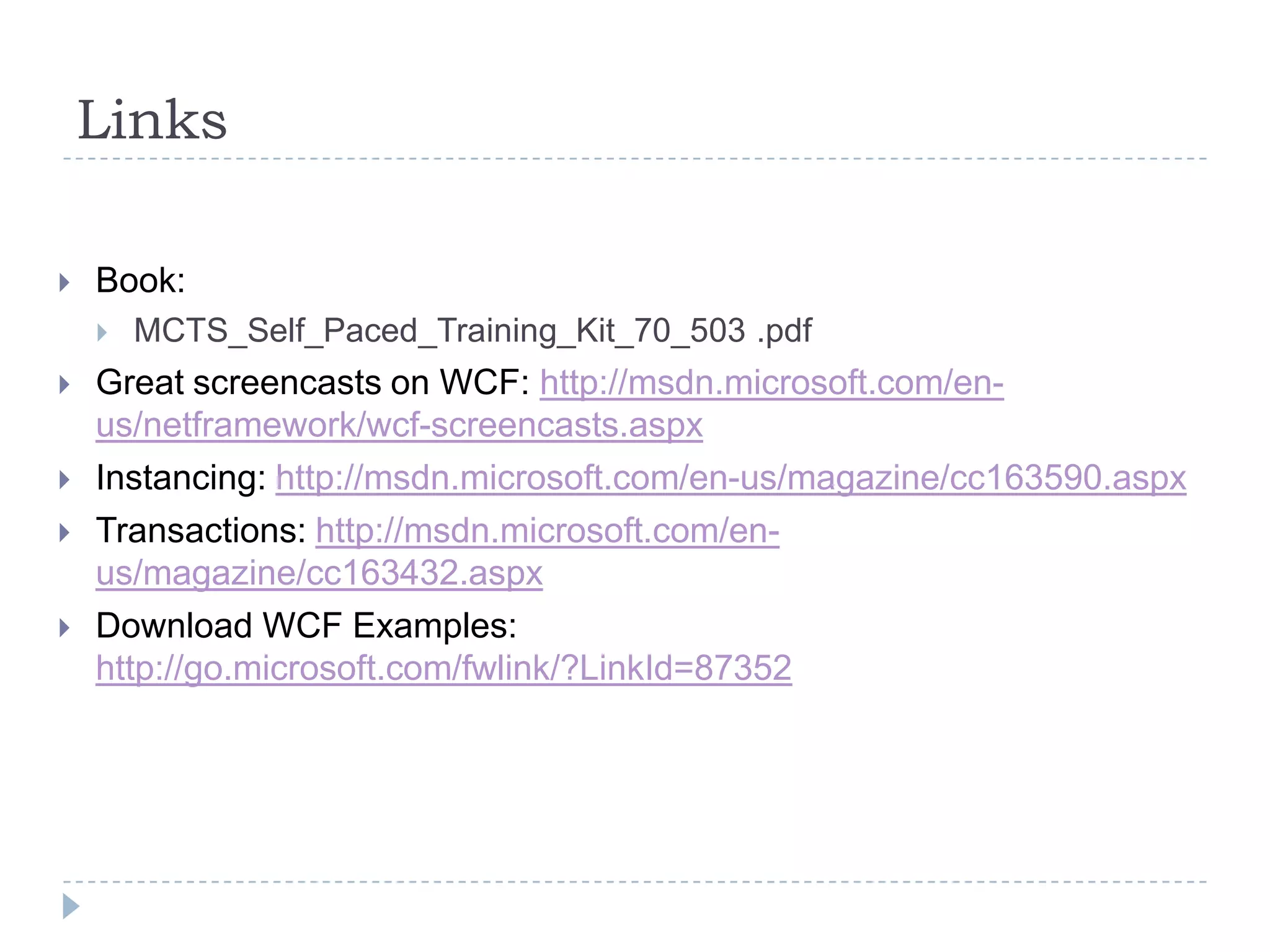 LinksBook:MCTS_Self_Paced_Training_Kit_70_503 .pdfGreat screencasts on WCF: http://msdn.microsoft.com/en-us/netframework/wcf-screencasts.aspxInstancing: http://msdn.microsoft.com/en-us/magazine/cc163590.aspxTransactions: http://msdn.microsoft.com/en-us/magazine/cc163432.aspxDownload WCF Examples:http://go.microsoft.com/fwlink/?LinkId=87352