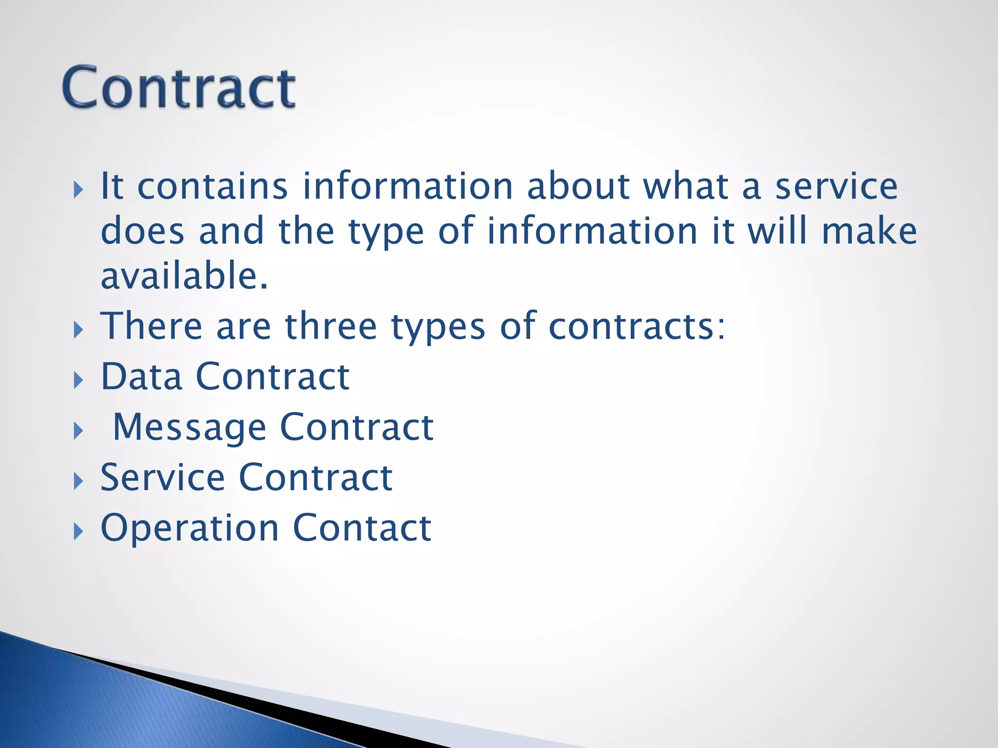  It contains information about what a service
does and the type of information it will make
available.
 There are three types of contracts:
 Data Contract
 Message Contract
 Service Contract
 Operation Contact
 