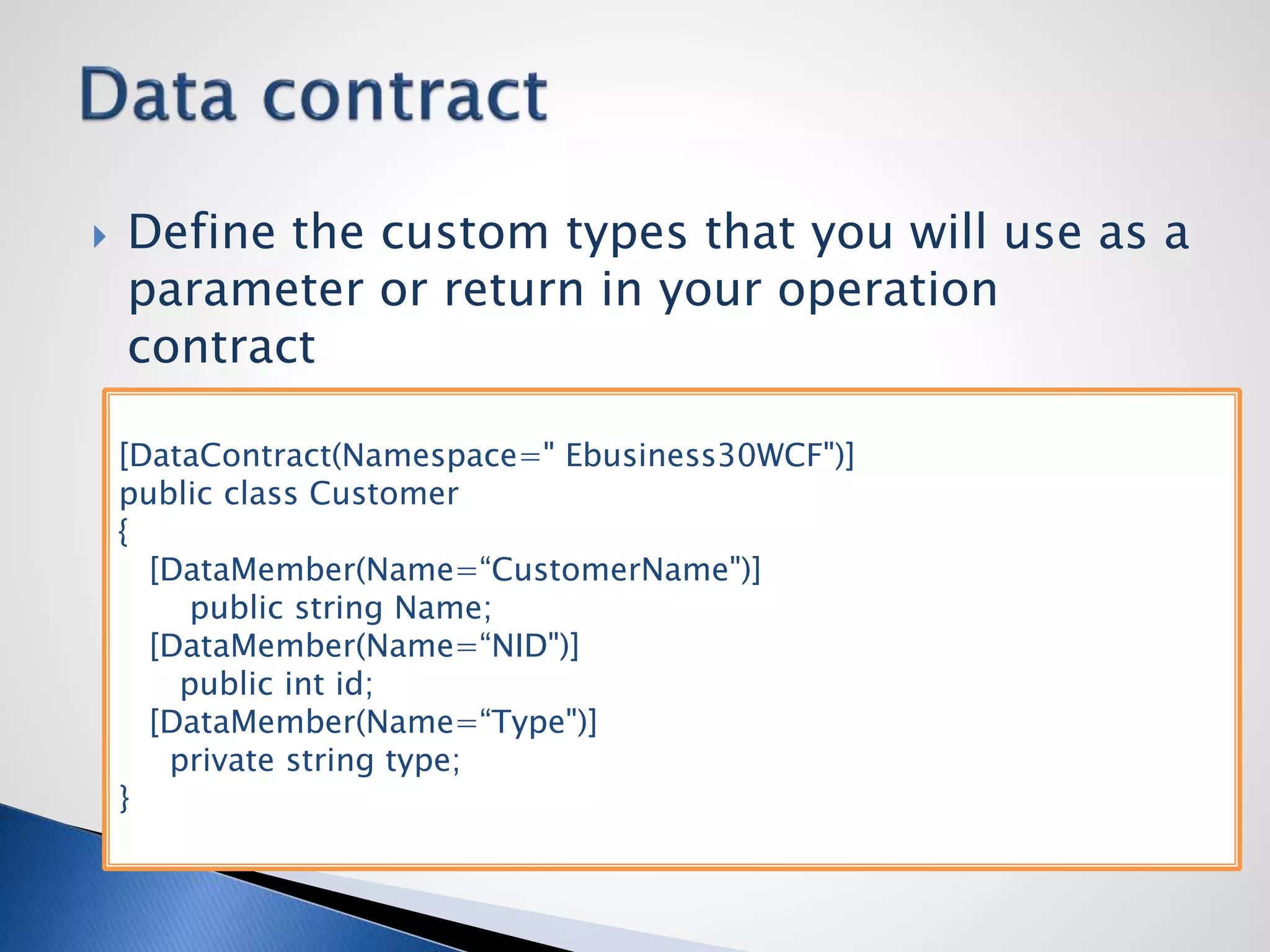  Define the custom types that you will use as a
parameter or return in your operation
contract
[DataContract(Namespace=" Ebusiness30WCF")]
public class Customer
{
[DataMember(Name=“CustomerName")]
public string Name;
[DataMember(Name=“NID")]
public int id;
[DataMember(Name=“Type")]
private string type;
}
 