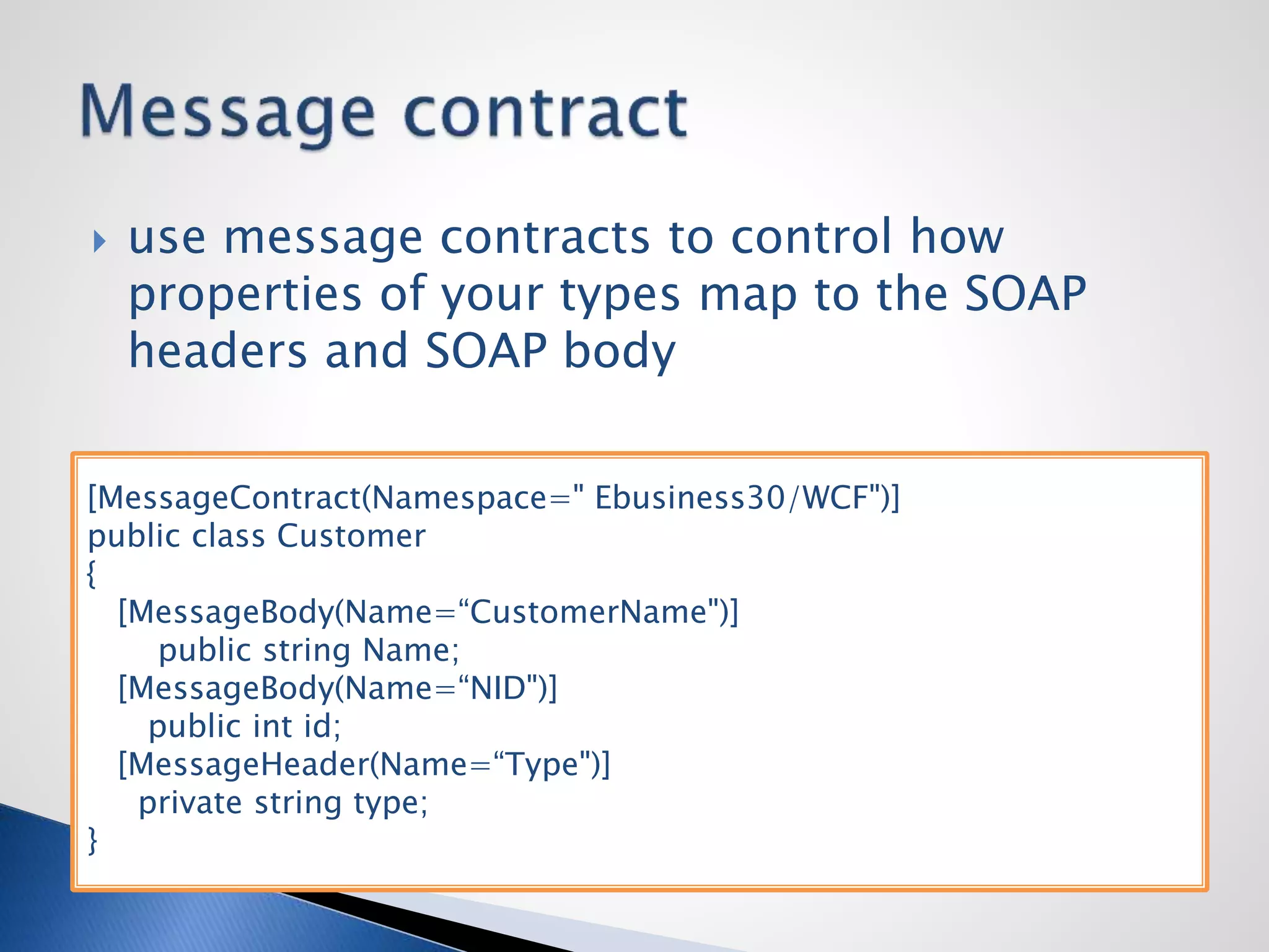  use message contracts to control how
properties of your types map to the SOAP
headers and SOAP body
[MessageContract(Namespace=" Ebusiness30/WCF")]
public class Customer
{
[MessageBody(Name=“CustomerName")]
public string Name;
[MessageBody(Name=“NID")]
public int id;
[MessageHeader(Name=“Type")]
private string type;
}
 