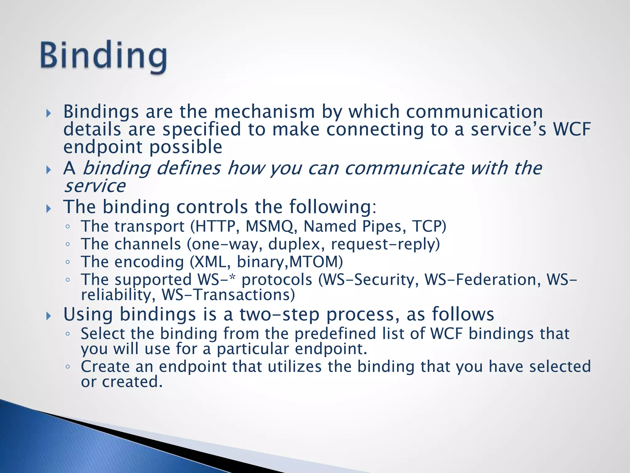 Bindings are the mechanism by which communication
details are specified to make connecting to a service’s WCF
endpoint possible
 A binding defines how you can communicate with the
service
 The binding controls the following:
◦ The transport (HTTP, MSMQ, Named Pipes, TCP)
◦ The channels (one-way, duplex, request-reply)
◦ The encoding (XML, binary,MTOM)
◦ The supported WS-* protocols (WS-Security, WS-Federation, WS-
reliability, WS-Transactions)
 Using bindings is a two-step process, as follows
◦ Select the binding from the predefined list of WCF bindings that
you will use for a particular endpoint.
◦ Create an endpoint that utilizes the binding that you have selected
or created.
 