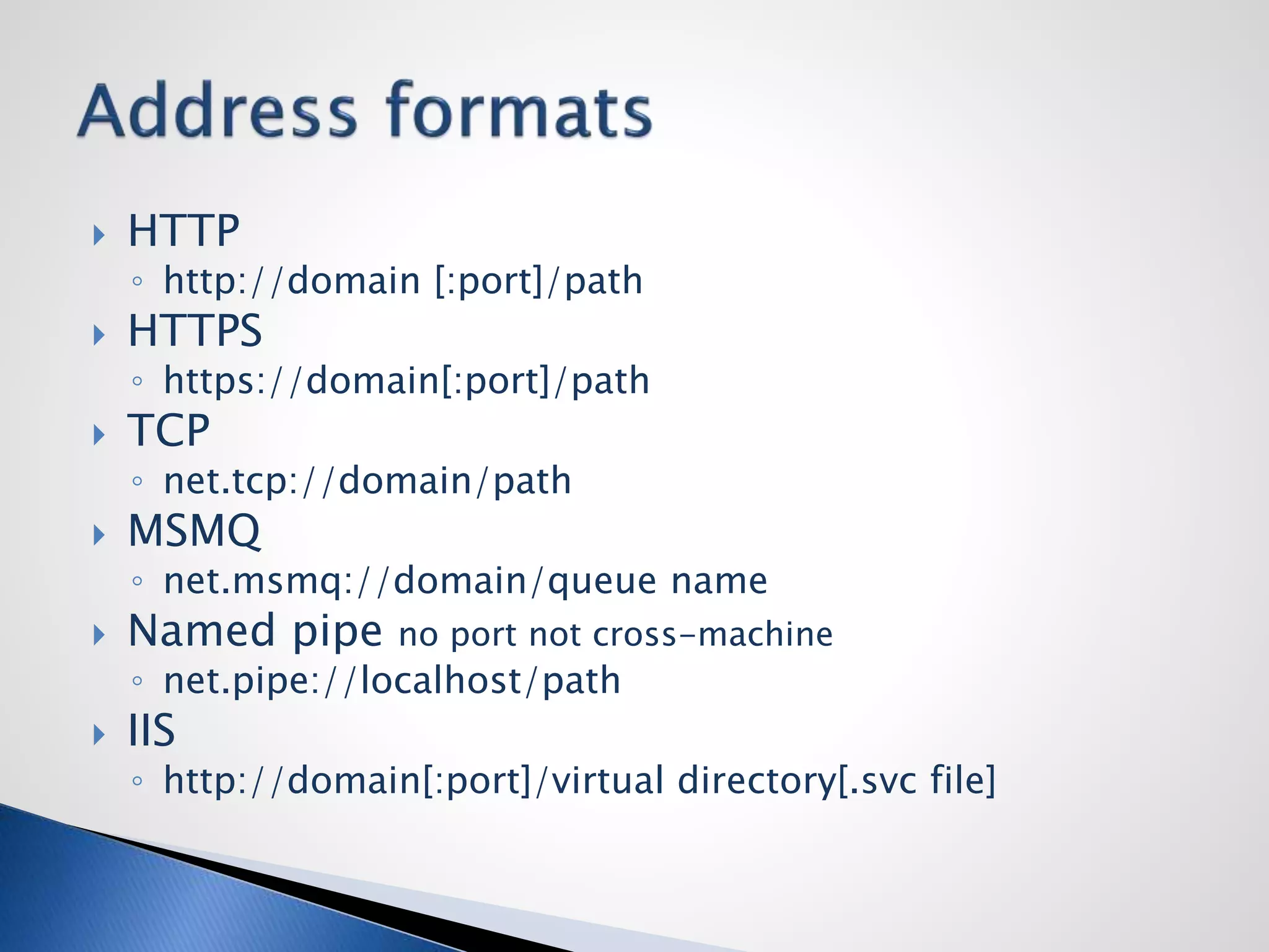  HTTP
◦ http://domain [:port]/path
 HTTPS
◦ https://domain[:port]/path
 TCP
◦ net.tcp://domain/path
 MSMQ
◦ net.msmq://domain/queue name
 Named pipe no port not cross-machine
◦ net.pipe://localhost/path
 IIS
◦ http://domain[:port]/virtual directory[.svc file]
 