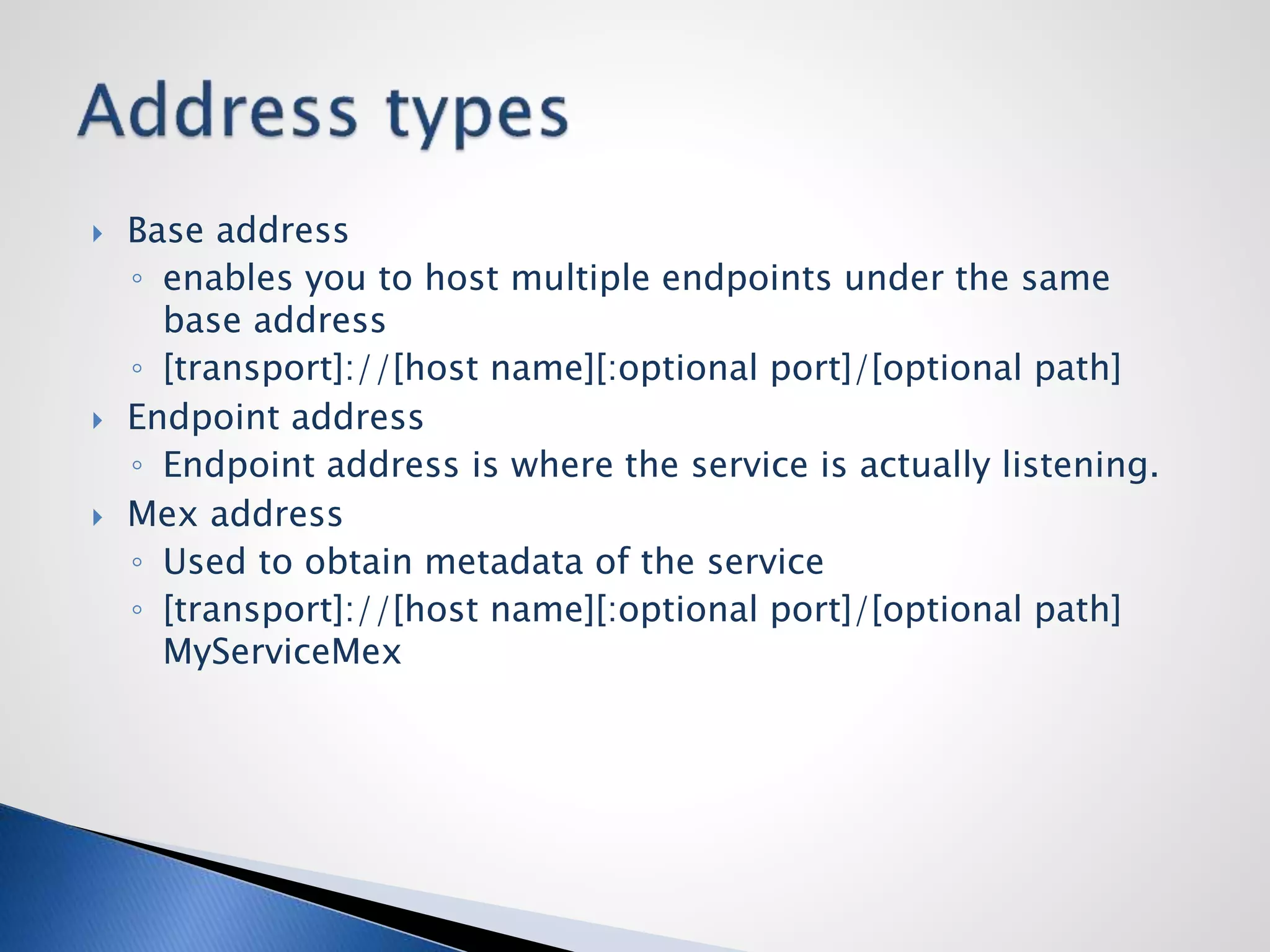  Base address
◦ enables you to host multiple endpoints under the same
base address
◦ [transport]://[host name][:optional port]/[optional path]
 Endpoint address
◦ Endpoint address is where the service is actually listening.
 Mex address
◦ Used to obtain metadata of the service
◦ [transport]://[host name][:optional port]/[optional path]
MyServiceMex
 