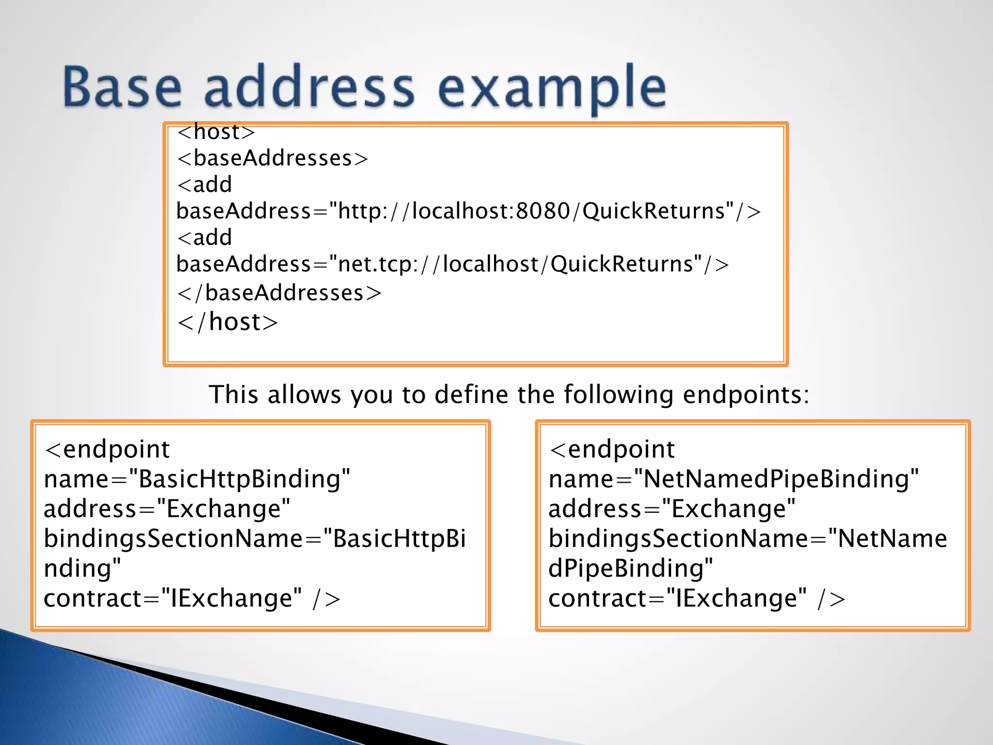 <host>
<baseAddresses>
<add
baseAddress="http://localhost:8080/QuickReturns"/>
<add
baseAddress="net.tcp://localhost/QuickReturns"/>
</baseAddresses>
</host>
<endpoint
name="BasicHttpBinding"
address="Exchange"
bindingsSectionName="BasicHttpBi
nding"
contract="IExchange" />
<endpoint
name="NetNamedPipeBinding"
address="Exchange"
bindingsSectionName="NetName
dPipeBinding"
contract="IExchange" />
This allows you to define the following endpoints:
 