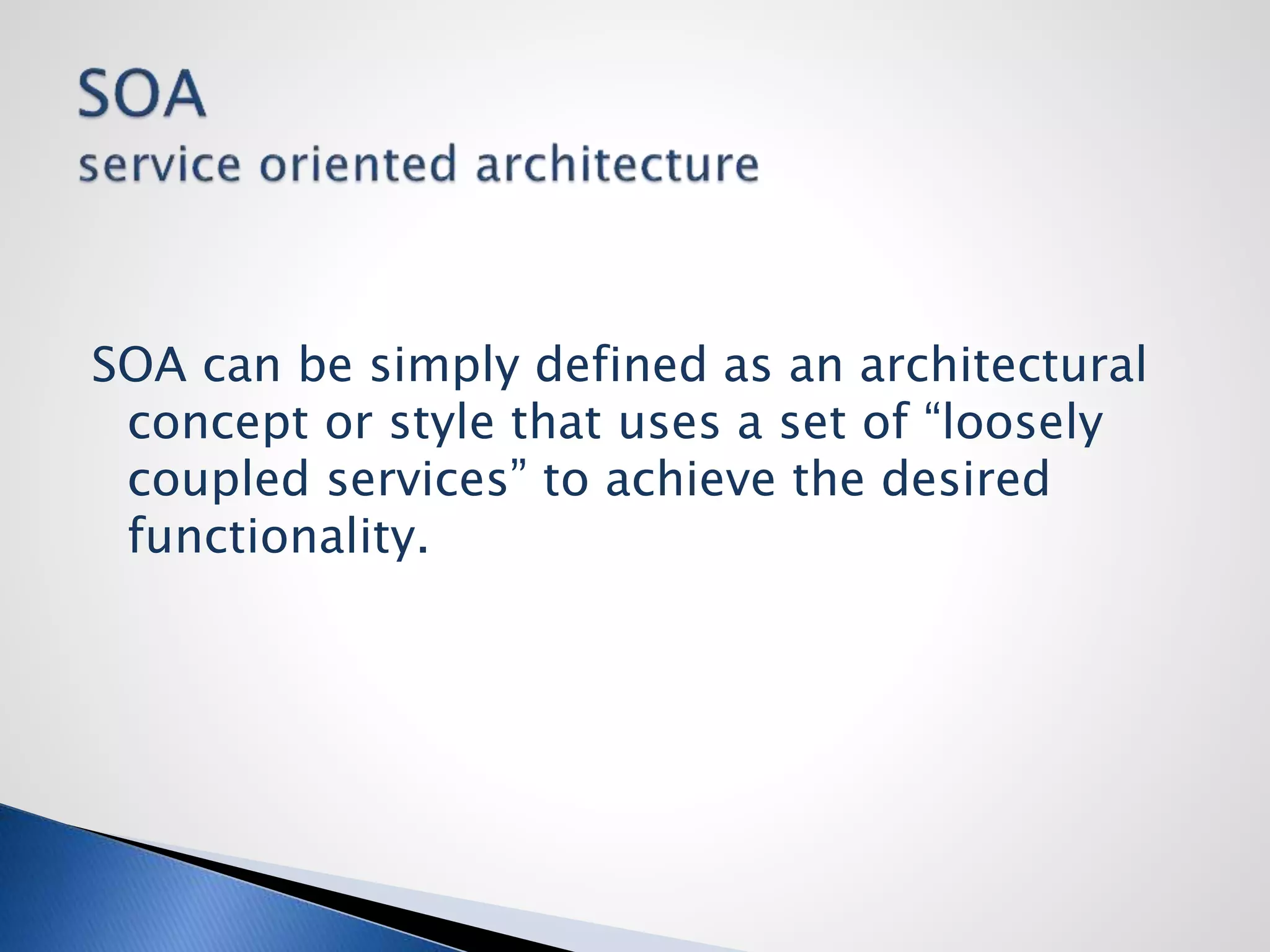 SOA can be simply defined as an architectural
concept or style that uses a set of “loosely
coupled services” to achieve the desired
functionality.
 