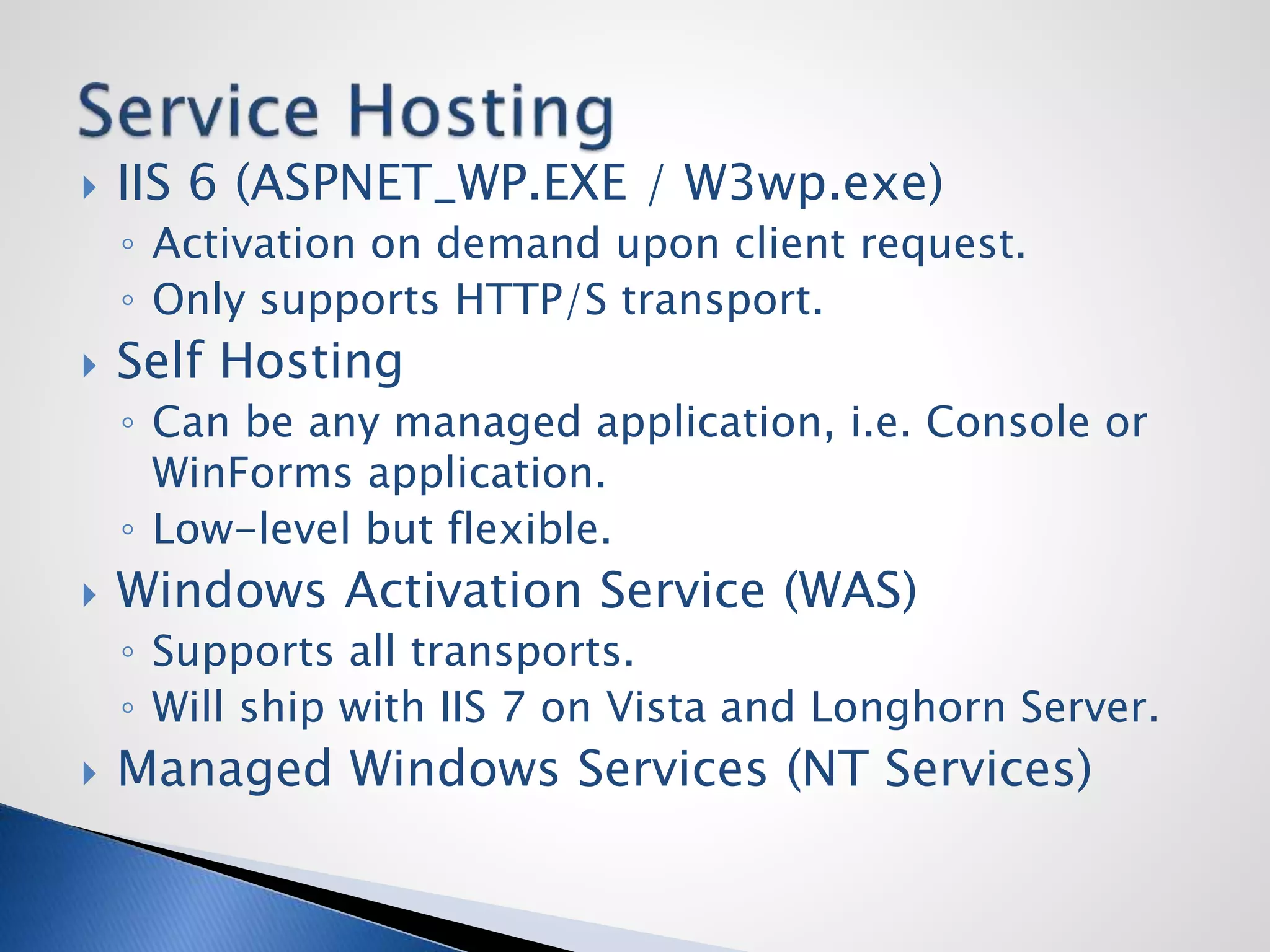  IIS 6 (ASPNET_WP.EXE / W3wp.exe)
◦ Activation on demand upon client request.
◦ Only supports HTTP/S transport.
 Self Hosting
◦ Can be any managed application, i.e. Console or
WinForms application.
◦ Low-level but flexible.
 Windows Activation Service (WAS)
◦ Supports all transports.
◦ Will ship with IIS 7 on Vista and Longhorn Server.
 Managed Windows Services (NT Services)
 