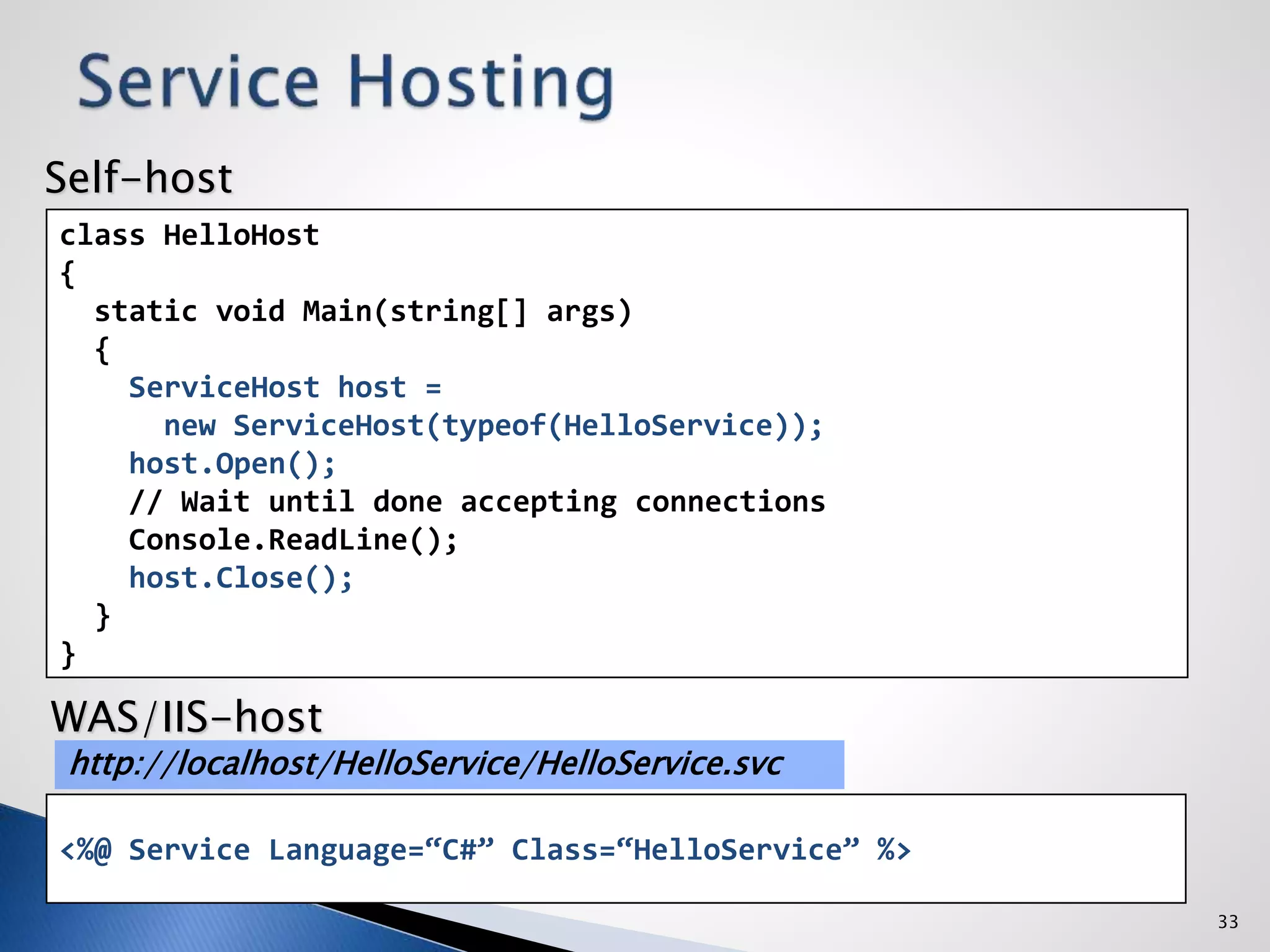 33
class HelloHost
{
static void Main(string[] args)
{
ServiceHost host =
new ServiceHost(typeof(HelloService));
host.Open();
// Wait until done accepting connections
Console.ReadLine();
host.Close();
}
}
<%@ Service Language=“C#” Class=“HelloService” %>
http://localhost/HelloService/HelloService.svc
Self-host
WAS/IIS-host
 